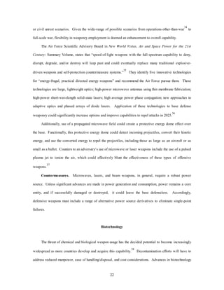 or civil unrest scenarios. Given the wide-range of possible scenarios from operations-other-than-war34 to 
full-scale war, flexibility in weaponry employment is deemed an enhancement to overall capability. 
The Air Force Scientific Advisory Board in New World Vistas, Air and Space Power for the 21st 
Century: Summary Volume, states that “speed-of-light weapons with the full-spectrum capability to deny, 
disrupt, degrade, and/or destroy will leap past and could eventually replace many traditional explosive-driven 
weapons and self-protection countermeasure systems.”35 They identify five innovative technologies 
for “energy-frugal, practical directed energy weapons” and recommend the Air Force pursue them. These 
technologies are large, lightweight optics; high-power microwave antennas using thin membrane fabrication; 
high-power short-wavelength solid-state lasers; high average power phase conjugation; new approaches to 
adaptive optics and phased arrays of diode lasers. Application of these technologies to base defense 
weaponry could significantly increase options and improve capabilities to repel attacks in 2025.36 
Additionally, use of a propagated microwave field could create a protective energy dome effect over 
the base. Functionally, this protective energy dome could detect incoming projectiles, convert their kinetic 
energy, and use the converted energy to repel the projectiles, including those as large as an aircraft or as 
small as a bullet. Counters to an adversary’s use of microwave or laser weapons include the use of a pulsed 
plasma jet to ionize the air, which could effectively blunt the effectiveness of these types of offensive 
22 
weapons.37 
Countermeasures. Microwaves, lasers, and beam weapons, in general, require a robust power 
source. Unless significant advances are made in power generation and consumption, power remains a core 
entity, and if successfully damaged or destroyed, it could leave the base defenseless. Accordingly, 
defensive weapons must include a range of alternative power source derivatives to eliminate single-point 
failures. 
Biotechnology 
The threat of chemical and biological weapon usage has the decided potential to become increasingly 
widespread as more countries develop and acquire this capability.38 Decontamination efforts will have to 
address reduced manpower, ease of handling/disposal, and cost considerations. Advances in biotechnology 
 