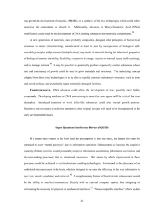 may permit the development of enzymes, (MEMS), or a synthesis of the two technologies which could either 
neutralize the contaminant or absorb it. Additionally, advances in Doexyribonucleic Acid (DNA) 
modification could result in the development of DNA-altering substances that neutralize contaminants.39 
A new generation of materials, most probably composites, designed after principles of hierarchical 
structures in nature (biomimicking), manufactured at least in part by incorporation of biological self-assembly 
principles and processes (bioduplication), may result in materials having the behavioral properties 
of biological systems: durability, flexibility, responsive to change, reactive to internal injury (self-repairing), 
and/or damage tolerant.40 It may be possible to genetically produce organically similar substances whose 
rate and consistency of growth could be used to grow materials and structures. The underlying concept 
adapted from these cited technologies is to be able to rapidly construct rudimentary structures, such as tents 
and paved surfaces, and expediently repair minimally damaged facilities. 
Countermeasures. DNA advances could allow the development of new, possibly more lethal, 
compounds. Developing antidotes or DNA restructuring to neutralize new agents will be critical but time 
dependent. Introduced mutations or weed killer-like substances could alter normal growth patterns. 
Hardiness and resistance to nefarious attempts to alter original designs will need to be bioengineered in the 
23 
early developmental stages. 
Super Quantum Interference Devices (SQUID) 
If a human must remain in the loop (and the presumption is that one must), the human also must be 
enhanced to avert “mental paralysis” due to information saturation. Enhancements to increase the cognitive 
capacity of future warriors would presumably improve information assimilation, information correlation, and 
decision-making processes; that is, situational awareness. One means by which improvement in these 
processes could be achieved is via bioelectronic enabling technologies. Envisioned is the placement of an 
embedded microprocessor in the brain, which is designed to increase the efficiency in the way information is 
received, stored, correlated, and retrieved.41 A complementary feature of bioelectronic enhancement would 
be the ability to interface/communicate directly with an external computer system, thus mitigating or 
eliminating the necessity for physical or mechanical interfaces.42 “Neurocompatible interface” efforts to date 
 