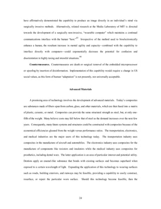 have affirmatively demonstrated the capability to produce an image directly in an individual’s mind via 
surgically invasive methods. Alternatively, related research at the Media Laboratory of MIT is directed 
towards the development of a surgically non-invasive, “wearable computer” which maintains a continual 
communications interface with the human “host.”43 Irrespective of the method used to bioelectronically 
enhance a human, the resultant increase in mental agility and capacity—combined with the capability to 
interface directly with computers—could exponentially decrease the potential for confusion and 
disorientation in highly taxing and stressful situations.44 
Countermeasures. Countermeasures are death or surgical removal of the embedded microprocessor 
or spoofing by insertion of disinformation. Implementation of this capability would require a change in US 
social values, as this form of human “adaptation” is not presently, nor universally acceptable. 
Advanced Materials 
A promising area of technology involves the development of advanced materials. Today’s composites 
are substances made of fibers spun from carbon, glass, and other materials, which are then fused into a matrix 
of plastic, ceramic, or metal. Composites can provide the same structural strength as steel, but, at only one-fifth 
of the weight. Many believe costs may fall below that of steel as the demand increases over the next few 
years. Consequently, many future systems and structures could be constructed with composites because of the 
economical efficiencies gleaned from the weight versus performance ratios. The transportation, electronics, 
and medical industries are the major users of this technology today. The transportation industry uses 
composites in the manufacture of aircraft and automobiles. The electronics industry uses composites for the 
manufacture of components like resistors and insulators while the medical industry uses composites for 
prosthetics, including dental ware. The latter application is an area of particular interest and potential utility. 
Dentists apply an enamel-like substance that bonds with existing surfaces and becomes superhard when 
exposed to a certain wavelength of light. Expanding the application of this technology to wearing surfaces 
such as roads, building exteriors, and runways may be feasible, providing a capability to easily construct, 
resurface, or repair the particular worn surface. Should this technology become feasible, then the 
24 
 