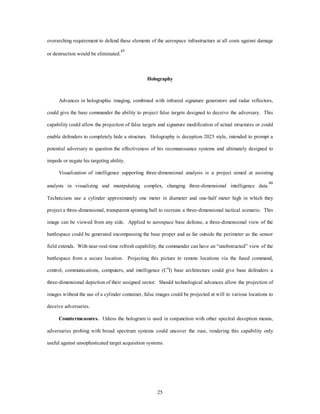 overarching requirement to defend these elements of the aerospace infrastructure at all costs against damage 
25 
or destruction would be eliminated.45 
Holography 
Advances in holographic imaging, combined with infrared signature generators and radar reflectors, 
could give the base commander the ability to project false targets designed to deceive the adversary. This 
capability could allow the projection of false targets and signature modification of actual structures or could 
enable defenders to completely hide a structure. Holography is deception 2025 style, intended to prompt a 
potential adversary to question the effectiveness of his reconnaissance systems and ultimately designed to 
impede or negate his targeting ability. 
Visualization of intelligence supporting three-dimensional analysis is a project aimed at assisting 
analysts in visualizing and manipulating complex, changing three-dimensional intelligence data.46 
Technicians use a cylinder approximately one meter in diameter and one-half meter high in which they 
project a three-dimensional, transparent spinning ball to recreate a three-dimensional tactical scenario. This 
image can be viewed from any side. Applied to aerospace base defense, a three-dimensional view of the 
battlespace could be generated encompassing the base proper and as far outside the perimeter as the sensor 
field extends. With near-real-time refresh capability, the commander can have an “unobstructed” view of the 
battlespace from a secure location. Projecting this picture to remote locations via the fused command, 
control, communications, computers, and intelligence (C4I) base architecture could give base defenders a 
three-dimensional depiction of their assigned sector. Should technological advances allow the projection of 
images without the use of a cylinder container, false images could be projected at will to various locations to 
deceive adversaries. 
Countermeasures. Unless the hologram is used in conjunction with other spectral deception means, 
adversaries probing with broad spectrum systems could uncover the ruse, rendering this capability only 
useful against unsophisticated target acquisition systems. 
 
