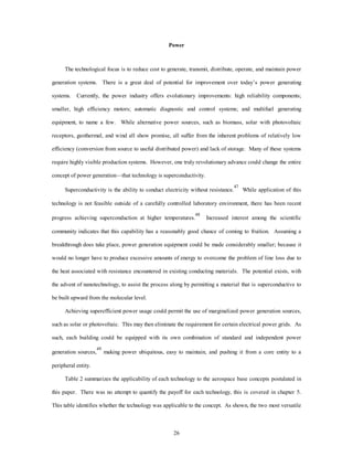 Power 
The technological focus is to reduce cost to generate, transmit, distribute, operate, and maintain power 
generation systems. There is a great deal of potential for improvement over today’s power generating 
systems. Currently, the power industry offers evolutionary improvements: high reliability components; 
smaller, high efficiency motors; automatic diagnostic and control systems; and multifuel generating 
equipment, to name a few. While alternative power sources, such as biomass, solar with photovoltaic 
receptors, geothermal, and wind all show promise, all suffer from the inherent problems of relatively low 
efficiency (conversion from source to useful distributed power) and lack of storage. Many of these systems 
require highly visible production systems. However, one truly revolutionary advance could change the entire 
concept of power generation—that technology is superconductivity. 
Superconductivity is the ability to conduct electricity without resistance.47 While application of this 
technology is not feasible outside of a carefully controlled laboratory environment, there has been recent 
progress achieving superconduction at higher temperatures.48 Increased interest among the scientific 
community indicates that this capability has a reasonably good chance of coming to fruition. Assuming a 
breakthrough does take place, power generation equipment could be made considerably smaller; because it 
would no longer have to produce excessive amounts of energy to overcome the problem of line loss due to 
the heat associated with resistance encountered in existing conducting materials. The potential exists, with 
the advent of nanotechnology, to assist the process along by permitting a material that is superconductive to 
26 
be built upward from the molecular level. 
Achieving superefficient power usage could permit the use of marginalized power generation sources, 
such as solar or photovoltaic. This may then eliminate the requirement for certain electrical power grids. As 
such, each building could be equipped with its own combination of standard and independent power 
generation sources,49 making power ubiquitous, easy to maintain, and pushing it from a core entity to a 
peripheral entity. 
Table 2 summarizes the applicability of each technology to the aerospace base concepts postulated in 
this paper. There was no attempt to quantify the payoff for each technology, this is covered in chapter 5. 
This table identifies whether the technology was applicable to the concept. As shown, the two most versatile 
 