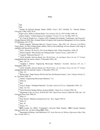 Notes 
5 Ibid. 
6 Ibid. 
7 Institute for National Strategic Studies (INSS), Project 2025, (Norfolk, Va.: National Defense 
28 
University, 6 May 1992), 36-39. 
8 Roger Lewin, “Birth of a Human Robot,” New Scientist 142, no. 1925 (14 May 1994): 26. 
9 Andrew Kupfer, “A Robot Inspector for Airplanes,” Fortune 127, no. 9 (3 May 1993): 93. 
10 Dr. Craig M. Brandt et al., “Logistics 2025, Changing Environments, Technologies, and Processes” 
(Wright-Patterson AFB, Ohio: Graduate School of Logistics and Acquisition Management, Air Force Institute 
of Technology, n.d.), 27-28. 
11 Robert Langreth, “Molecular Marvels,” Popular Science, May 1993, 110. However, Col (Ph.D.) 
Tamzy House, Air War College faculty member, believes this technology will not advance to this stage of 
capability until beyond the year 2025. 
12 John L. Petersen, The Road to 2015 (Corte Madera, Calif.: Waite Group Press, 1994), 58. 
13 Robert Langreth, “Why Scientist Are Thinking Small,” Popular Science, April 1993, 75. 
14 Langreth, “Molecular Marvels”, 75. 
15 USAF Scientific Advisory Board, New World Vistas: Air and Space Power for the 21st Century 
(unpublished draft, the sensors volume, 15 December 1995), 146. 
16 Ibid., 150–151. 
17 Kaigham J. Gabriel, “Engineering Microscopic Machines,” Scientific American 273, no. 3 
(September 1995): 118. 
18 USAF Scientific Advisory Board, New World Vistas: Air and Space Power for the 21st Century 
(unpublished draft, the materials volume, 15 December 1995), 125. 
19 Ibid., 121. 
20 Barbara Starr, “Super Sensors Will Eye the New Proliferation Frontier,” Jane’s Defense Weekly 21, 
no. 22 (4 June 1994): 92. 
21 Gabriel, “Engineering Microscopic Machines,” 121. 
22 INSS, 36. 
23 Ibid. 
24 Craig A. Rogers, “Intelligent Materials,” Scientific American 273, no. 3 (September 1995): 122. 
25 Ibid., 123–125. 
26“Smart Structures Dampen Motion, Increase Stability,” Signal 8, no. 8 (April 1994): 20. 
27 Department of the Air Force, SPACECAST 2020: Operational Analysis (Maxwell AFB, Ala.: Air 
University Press, June 1994), 56. 
28 INSS, 37. 
29 Peter Wayner, “Machine Learning Grows Up,” Byte, August 1995, 63. 
30 INSS, 39. 
31 Ibid., 39. 
32 Rogers, 125. 
332025 Concept, No. 90026, “Commander’s Universal Battle Display,” 2025 Concepts Database 
(Maxwell AFB, Ala.: Air War College/2025, 1996). 
34 Department of Defense, Joint Publication 3-07, Joint Doctrine for Military Operations Other Than 
War, 16 June 1995, I-1. 
 
