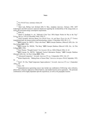 Notes 
35 
New World Vistas, summary volume, 60 
36 Ibid. 
37 Mark Lehr, Phillips Lab, Kirtland AFB, N. Mex., telephone interview, February 1996. AFIT 
technologists and 2025 assessors expressed skepticism regarding the invulnerability of the energy dome, as 
well as the associated energy consumption requirements. 
38 INSS, 45. 
39 Daniel E. Koshland, Jr., ed., “Molecule of the Year: DNA Repair Works Its Way to the Top,” 
Science 266, no. 5193 (23 December 1994): 1926–27. 
40 USAF Scientific Advisory Board, New World Vistas: Air and Space Power for the 21st Century 
(unpublished draft, the human systems and biotechnology volume, 15 December 1995), M-11–13. 
412025 Concept, No. 900523, “Chip in the Head,” 2025 Concepts Database, (Maxwell AFB, Ala.: Air 
29 
War College/2025, 1996). 
422025 Concept, No. 900246, “The Borg,” 2025 Concepts Database (Maxwell AFB, Ala.: Air War 
College/2025, 1996). 
43 Peter Thomas, “Thought Control,” New Scientist 149, no. 2020 (9 March 1996): 41–42. 
442025 Concept, No. 900702, “Implanted Tactical Information Display,” 2025 Concepts Database 
(Maxwell AFB, Ala.: Air War College/2025, 1996). 
45 “Advanced Composites,” Scientific American 273, no. 3 (September 1995): 126–127. 
46 Robert Ropelewski, “Making Sense of Sensor Data,” Interavia Aerospace World, September 1993, 
56. 
47 Paul C. W. Chu, “High-Temperature Superconductors,” Scientific American 273, no. 3 (September 
1995): 128. 
48 Ibid., 130. 
49 Independent power generating sources may include any combination of following: solar collectors, 
photovoltaic collectors, high-power lithium batteries, and standard electric power generators. The particular 
combinations will be highly dependent upon the required use, as well as, the geographic location. 
 