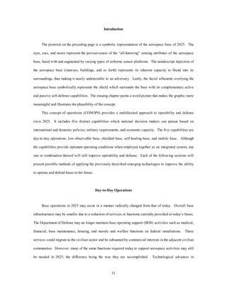 Introduction 
The pictorial on the preceding page is a symbolic representation of the aerospace base of 2025. The 
eyes, ears, and noses represent the pervasiveness of the “all-knowing” sensing attributes of the aerospace 
base, fused with and augmented by varying types of airborne sensor platforms. The nondescript depiction of 
the aerospace base (runways, buildings, and so forth) represents its inherent capacity to blend into its 
surroundings, thus making it nearly undetectable to an adversary. Lastly, the facial silhouette overlying the 
aerospace base symbolically represents the shield which surrounds the base with its complementary active 
and passive self-defense capabilities. The ensuing chapter paints a word picture that makes the graphic more 
meaningful and illustrates the plausibility of the concept. 
This concept of operations (CONOPS) provides a multifaceted approach to operability and defense 
circa 2025. It includes five distinct capabilities which national decision makers can pursue based on 
international and domestic policies, military requirements, and economic capacity. The five capabilities are 
day-to-day operations, low-observable base, shielded base, self-healing base, and mobile base. Although 
the capabilities provide optimum operating conditions when employed together as an integrated system, any 
one or combination thereof will still improve operability and defense. Each of the following sections will 
present possible methods of applying the previously described emerging technologies to improve the ability 
31 
to operate and defend bases in the future. 
Day-to-Day Operations 
Base operations in 2025 may occur in a manner radically changed from that of today. Overall base 
infrastructures may be smaller due to a reduction of services or functions currently provided at today’s bases. 
The Department of Defense may no longer maintain base operating support (BOS) activities such as medical, 
financial, base maintenance, housing, and morale and welfare functions on federal installations. These 
services could migrate to the civilian sector and be subsumed by commercial interests in the adjacent civilian 
communities. However, many of the same functions required today to support aerospace activities may still 
be needed in 2025, the difference being the way they are accomplished. Technological advances in 
 