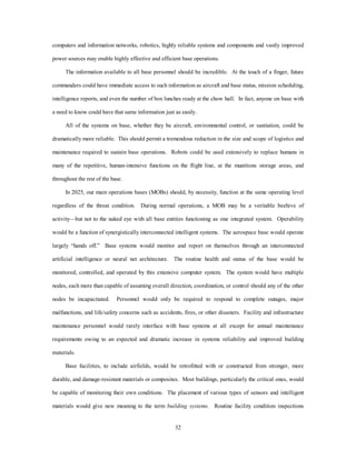 computers and information networks, robotics, highly reliable systems and components and vastly improved 
power sources may enable highly effective and efficient base operations. 
The information available to all base personnel should be incredible. At the touch of a finger, future 
commanders could have immediate access to such information as aircraft and base status, mission scheduling, 
intelligence reports, and even the number of box lunches ready at the chow hall. In fact, anyone on base with 
a need to know could have that same information just as easily. 
All of the systems on base, whether they be aircraft, environmental control, or sanitation, could be 
dramatically more reliable. This should permit a tremendous reduction in the size and scope of logistics and 
maintenance required to sustain base operations. Robots could be used extensively to replace humans in 
many of the repetitive, human-intensive functions on the flight line, at the munitions storage areas, and 
32 
throughout the rest of the base. 
In 2025, our main operations bases (MOBs) should, by necessity, function at the same operating level 
regardless of the threat condition. During normal operations, a MOB may be a veritable beehive of 
activity—but not to the naked eye with all base entities functioning as one integrated system. Operability 
would be a function of synergistically interconnected intelligent systems. The aerospace base would operate 
largely “hands off.” Base systems would monitor and report on themselves through an interconnected 
artificial intelligence or neural net architecture. The routine health and status of the base would be 
monitored, controlled, and operated by this extensive computer system. The system would have multiple 
nodes, each more than capable of assuming overall direction, coordination, or control should any of the other 
nodes be incapacitated. Personnel would only be required to respond to complete outages, major 
malfunctions, and life/safety concerns such as accidents, fires, or other disasters. Facility and infrastructure 
maintenance personnel would rarely interface with base systems at all except for annual maintenance 
requirements owing to an expected and dramatic increase in systems reliability and improved building 
materials. 
Base facilities, to include airfields, would be retrofitted with or constructed from stronger, more 
durable, and damage-resistant materials or composites. Most buildings, particularly the critical ones, would 
be capable of monitoring their own conditions. The placement of various types of sensors and intelligent 
materials would give new meaning to the term building systems. Routine facility condition inspections 
 
