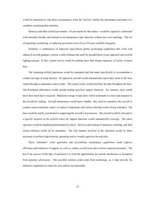 would be minimized to only those circumstances when the “facility” notifies the maintenance personnel of a 
33 
condition warranting their attention. 
Runways and other airfield pavements—all pavements for that matter—would be capped or constructed 
with extremely durable and minimal-to-no-maintenance type materials without any overt markings. The era 
of repainting, resurfacing, or replacing pavements every five to 10 years would be long gone. 
Similarly, a combination of improved space-based global positioning capabilities that work with 
enhanced aircraft guidance systems would eliminate the need for ground-based visual approach and airfield 
lighting systems. In fact, control towers would be nothing more than distant memories of earlier aviation 
days. 
The remaining airfield operations would be automated and fine tuned specifically to accommodate a 
combat turn type of ramp function. On approach, aircraft would automatically report their status to the base 
system through an unmanned control center. The control center would distribute the data throughout the base. 
The distributed information would include tasking specified support functions. For instance, fuels would 
know how much fuel is required. Munitions storage would know which armaments to select and transport to 
the aircraft for loading. Aircraft maintenance would know whether they need to respond to the aircraft to 
conduct system checkouts, repair, or replace components, and exactly what they need to bring with them. The 
base would be totally coordinated in supporting the aircraft’s next mission. The aircraft would be directed to 
a specific location on the airfield where all support functions would automatically converge. The entire 
operation would be handled predominantly by robots. Delivery and loading of munitions, refueling, and final 
system checkout would all be automated. The only humans involved in the operation would be those 
necessary to perform high dexterity operations and to visually supervise the activities. 
These “automatic” sortie generation and aircraft/base maintenance capabilities could improve 
efficiency and timeliness of support, as well as, reduce overall costs due to fewer required personnel. The 
key to the success of this type of operation is to limit the opportunities for outside interference or disruption 
from potential adversaries. One possible solution could come from technology, as it may provide the 
defensive capabilities to make the core entities less detectable. 
 