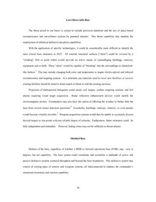 Low-Observable Base 
The threat posed to our bases is certain to include precision munitions and the use of space-based 
reconnaissance and surveillance systems by potential enemies. This threat capability may mandate the 
employment of enhanced defensive deception capabilities. 
With the application of specific technologies, it could be considerably more difficult to identify the 
most critical base structures in 2025. All external structural surfaces (“skins”) could be covered by a 
“cloaking” film or paint which would provide an active means of camouflaging buildings, runways, 
equipment, and so forth. These “skins” would be capable of “blending” into the surroundings in chameleon-like 
fashion.1 This may include changing both color and temperature to negate electro-optical and infrared 
reconnaissance and targeting systems. At a minimum, any materials used to cover new facilities or recover 
existing facilities should be tinted to better match or blend in with the existing environs. 
Projection of multispectral holograms could mimic real targets, confuse targeting systems, and foil 
attacks requiring visual target acquisition. Radar reflection enhancement devices could modify the 
electromagnetic picture. Commanders may also have the option of effecting the weather to further hide the 
base from several sensor detection spectrums.2 Essentially, buildings, runways, vehicles, or even people 
would become virtually invisible.3 Weapons acquisition systems would then be unable to accurately discern 
desired targets or aim points with any reliable degree of certainty. Furthermore, future structures could be 
fully independent and redundant. However, hiding a base may not be sufficient to thwart attacks. 
Shielded Base 
Defense of the base, regardless of whether a MOB or forward operations base (FOB), may vary in 
degrees, but not capability. The base system could coordinate and assimilate a multitude of active and 
passive defensive systems scattered throughout and beyond the base boundaries. This defensive system may 
consist of varying types of sensors and weapons systems, all interconnected to enhance the commander’s 
34 
situational awareness and reaction capability. 
 
