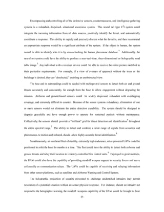 Encompassing and controlling all of the defensive sensors, countermeasures, and intelligence-gathering 
systems is a redundant, dispersed, situational awareness system. This neural net type C4I system could 
integrate the incoming information from all data sources, positively identify the threat, and automatically 
coordinate a response. This ability to rapidly and precisely discern what the threat is, and then recommend 
an appropriate response would be a significant attribute of the system. If the object is human, the system 
would be able to identify who it is by cross-checking the human pheromone database.4 Additionally, the 
neural net system could have the ability to produce a near-real-time, three-dimensional or holographic sand 
table image.5 Any individual with a receiver device could be able to receive the entire picture modified to 
their particular requirements. For example, if a view of avenues of approach without the trees or the 
buildings is desired, they are “deselected,” enabling an unobstructed view. 
The base and its surroundings could be seeded with multispectral sensors to detect both air and ground 
threats accurately and consistently, far enough from the base to allow engagement without degrading the 
mission. Airborne and ground-based sensors could be widely dispersed, redundant with overlapping 
coverage, and extremely difficult to counter. Because of the sensor systems redundancy, elimination of one 
or more sensors would not eliminate the entire detection capability. The system should be designed to 
degrade gracefully and have enough power to operate for sustained periods without maintenance. 
Collectively, the sensors should provide a “brilliant” grid for threat detection and identification6 throughout 
the entire spectral range.7 The ability to detect and combine a wide range of signals from acoustics and 
pheromones, to motion and infrared, should allow highly accurate threat identification.8 
Simultaneously, an overhead fleet of stealthy, extremely high-endurance, solar-powered UAVs could be 
positioned to orbit the base for months at a time. This fleet could have the ability to detect both airborne and 
ground threats and relay their location to remotely controlled fire control units.9 Deployed in great numbers, 
the UAVs could also have the capability of providing standoff weapon support to security forces and serve 
collaterally as communication relays. The UAVs could be capable of receiving and relaying information 
from other sensor platforms, such as satellites and Airborne Warning and Control System. 
The holographic projection of security personnel to challenge unidentified intruders may permit 
resolution of a potential situation without an actual physical response. For instance, should an intruder not 
respond to the holographic warning, the standoff weapons capability of the UAVs could be brought to bear 
35 
 