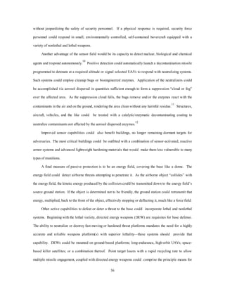 without jeopardizing the safety of security personnel. If a physical response is required, security force 
personnel could respond in small, environmentally controlled, self-contained hovercraft equipped with a 
36 
variety of nonlethal and lethal weapons. 
Another advantage of the sensor field would be its capacity to detect nuclear, biological and chemical 
agents and respond autonomously.10 Positive detection could automatically launch a decontamination missile 
programmed to detonate at a required altitude or signal selected UAVs to respond with neutralizing systems. 
Such systems could employ cleanup bugs or bioengineered enzymes. Application of the neutralizers could 
be accomplished via aerosol dispersal in quantities sufficient enough to form a suppression “cloud or fog” 
over the affected area. As the suppression cloud falls, the bugs remove and/or the enzymes react with the 
contaminants in the air and on the ground, rendering the area clean without any harmful residue.11 Structures, 
aircraft, vehicles, and the like could be treated with a catalytic/enzymatic decontaminating coating to 
neutralize contaminants not affected by the aerosol dispersed enzymes.12 
Improved sensor capabilities could also benefit buildings, no longer remaining dormant targets for 
adversaries. The most critical buildings could be outfitted with a combination of sensor-activated, reactive 
armor systems and advanced lightweight hardening materials that would make them less vulnerable to many 
types of munitions. 
A final measure of passive protection is to be an energy field, covering the base like a dome. The 
energy field could detect airborne threats attempting to penetrate it. As the airborne object “collides” with 
the energy field, the kinetic energy produced by the collision could be transmitted down to the energy field’s 
source ground station. If the object is determined not to be friendly, the ground station could retransmit that 
energy, multiplied, back to the front of the object, effectively stopping or deflecting it, much like a force field. 
Other active capabilities to defeat or deter a threat to the base could incorporate lethal and nonlethal 
systems. Beginning with the lethal variety, directed energy weapons (DEW) are requisites for base defense. 
The ability to neutralize or destroy fast-moving or hardened threat platforms mandates the need for a highly 
accurate and reliable weapons platform(s) with superior lethality—these systems should provide that 
capability. DEWs could be mounted on ground-based platforms; long-endurance, high-orbit UAVs; space-based 
killer satellites; or a combination thereof. Point target lasers with a rapid recycling rate to allow 
multiple missile engagement, coupled with directed energy weapons could comprise the principle means for 
 
