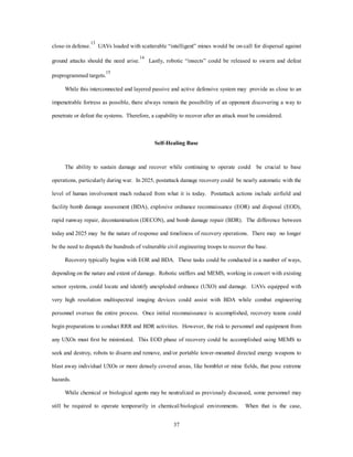 close-in defense.13 UAVs loaded with scatterable “intelligent” mines would be on-call for dispersal against 
ground attacks should the need arise.14 Lastly, robotic “insects” could be released to swarm and defeat 
37 
preprogrammed targets.15 
While this interconnected and layered passive and active defensive system may provide as close to an 
impenetrable fortress as possible, there always remain the possibility of an opponent discovering a way to 
penetrate or defeat the systems. Therefore, a capability to recover after an attack must be considered. 
Self-Healing Base 
The ability to sustain damage and recover while continuing to operate could be crucial to base 
operations, particularly during war. In 2025, postattack damage recovery could be nearly automatic with the 
level of human involvement much reduced from what it is today. Postattack actions include airfield and 
facility bomb damage assessment (BDA), explosive ordnance reconnaissance (EOR) and disposal (EOD), 
rapid runway repair, decontamination (DECON), and bomb damage repair (BDR). The difference between 
today and 2025 may be the nature of response and timeliness of recovery operations. There may no longer 
be the need to dispatch the hundreds of vulnerable civil engineering troops to recover the base. 
Recovery typically begins with EOR and BDA. These tasks could be conducted in a number of ways, 
depending on the nature and extent of damage. Robotic sniffers and MEMS, working in concert with existing 
sensor systems, could locate and identify unexploded ordnance (UXO) and damage. UAVs equipped with 
very high resolution multispectral imaging devices could assist with BDA while combat engineering 
personnel oversee the entire process. Once initial reconnaissance is accomplished, recovery teams could 
begin preparations to conduct RRR and BDR activities. However, the risk to personnel and equipment from 
any UXOs must first be minimized. This EOD phase of recovery could be accomplished using MEMS to 
seek and destroy, robots to disarm and remove, and/or portable tower-mounted directed energy weapons to 
blast away individual UXOs or more densely covered areas, like bomblet or mine fields, that pose extreme 
hazards. 
While chemical or biological agents may be neutralized as previously discussed, some personnel may 
still be required to operate temporarily in chemical/biological environments. When that is the case, 
 