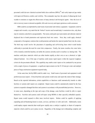 personnel could don new chemical-resistant battle dress uniforms (BDUs)16 and vastly improved gas masks 
with improved filtration, comfort, and visibility. The commander may have the option of enhancing the local 
weather to minimize or negate the effectiveness of many chemical and biological agents. Once the level of 
risk to recovery teams is deemed acceptable, full-scale recovery and repair operations could commence. 
RRR could be accomplished by small teams of personnel and robotics equipment. Equipment could be 
compact and versatile, very much like the “bobcat” tractors used around today’s construction sites, only these 
may be remotely controlled or programmable. The teams could push eject (pavements and substrate material 
displaced due to bomb penetration and explosion) back into craters. Next, they could apply chemical 
compounds or bioengineer catalysts that would penetrate and harden the material pushed back into the crater. 
The third step would involve the placement of expanding and self-leveling foam which would harden 
sufficiently to preclude the need for crater hole compassion. Finally, the teams resurface the crater holes 
with a remotely controlled machine, not unlike the systems currently used to resurface ice skating rinks. The 
machine could place materials which can either harden rapidly on their own or use a chemical or light-induced 
hardener. Use of this type of machine could ensure rapid repairs within the required roughness 
criteria for the pavements effected. This capability may enable crater repairs to be conducted by one person 
with a couple of pieces of equipment—a significant improvement over the 25–30 men per crater and multiple 
pieces of large construction equipment required today. 
At the same time, facility BDR could be under way. Small teams of personnel and equipment would 
perform necessary repairs. Critical facilities and systems would sense and report the extent of their damage. 
Based on the reported information, certain capabilities or functions could automatically transfer to other 
facilities or systems until repairs are completed. Repair teams could be automatically tasked by the base 
system to respond to damaged facilities and systems in accordance with preestablished priorities. However, 
in some cases, depending on the type and scope of the damage, some facilities would be able to repair 
themselves. Facilities and systems could self-repair using MEMS or other specially embedded capsules. 
Repair teams would respond to effect more involved repairs. Robots could be capable of applying 
expanding and self-hardening foams to cracks, crevices, and holes in walls and roofs. Additionally, teams 
could employ organic materials that would grow rapidly once a catalyst is applied, or sheets of composite 
materials which could be cast in place on-site. Regardless of the damage (not withstanding complete and 
38 
 