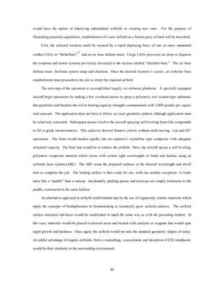 would have the option of improving substandard airfields or creating new ones. For the purpose of 
illustrating potential capabilities, establishment of a new airfield on a barren piece of land will be described. 
First, the selected location could be secured by a rapid deploying force of one or more unmanned 
combat UAVs or “StrikeStars”17 and an air base defense team. Cargo UAVs precision air-drop or disperse 
the weapons and sensor systems previously discussed in the section entitled “shielded base.” The air base 
defense team facilitate system setup and checkout. Once the desired location is secure, an airborne base 
establishment team proceeds to the site to create the required airfield. 
The next step of the operation is accomplished largely via airborne platforms. A specially equipped 
aircraft begin operations by making a few overhead passes to spray a polymeric soil cement-type substance 
that penetrates and hardens the soil to bearing capacity strengths commensurate with 1,000 pounds per square 
inch concrete. The application does not have to follow an exact geometric pattern, although application must 
be relatively consistent. Subsequent passes involve the aircraft spraying self-leveling foam-like compounds 
to fill in grade inconsistencies. This achieves desired flatness criteria without earth-moving, “cut and fill” 
operations. The foam would harden rapidly into an expansive crystalline type composite with adequate 
structural capacity. The final step would be to surface the airfield. Here, the aircraft sprays a self-leveling, 
polymeric composite material which reacts with certain light wavelengths to bond and harden, using an 
airborne laser system (ABL). The ABL scans the prepared surfaces at the desired wavelength and dwell 
time to complete the job. The landing surface is then ready for use, with one notable exception—it looks 
more like a “puddle” than a runway. Incidentally, parking aprons and taxiways are simply extensions to the 
40 
puddle, constructed in the same fashion. 
An alternative approach to airfield establishment may be the use of organically similar materials which 
apply the concepts of bioduplication or biomimicking to essentially grow airfield surfaces. The airfield 
surface structural sub-bases would be established in much the same way as with the preceding method. In 
this case, materials would be placed in desired areas and treated with catalysts or reagents that would spur 
rapid growth and hardness. Once again, the airfield would not take the standard geometric shapes of today. 
An added advantage of organic airfields, from a camouflage, couccalment, and deception (CCD) standpoint, 
would be their similarity to the surrounding environment. 
 