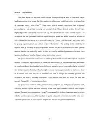 41 
Phase II—Force Beddown 
This phase begins with precision guided airdrops, thereby avoiding the need for large-scale, cargo-handling 
operations on the ground. Facilities, equipment, and personnel would be precision air-dropped into 
the cantonment area or “point-of-use.”18 Upon contact with the ground, troops depart their air-dropped 
personnel carriers and facilitate base setup and system checkout. The air-dropped facilities then self-erect. 
Deployed personnel create a 2025 version of tent city, albeit far smaller than what is currently required. To 
accomplish this task, personnel would use rapid biological growth kits which involve the erection of 
lightweight skeletal structures to serve as growth frameworks. Troops would then simply apply, most likely 
by spraying, organic materials, and catalysts to “grow” the facilities. The resulting facility would take the 
requisite shape by following the previously erected structure and provide a shelter no less stable (perhaps 
more so) than the tents used today. Other facilities self-erect by mechanical processes or inflation. Such 
facilities could be used to shelter the more critical functions and systems. 
The power infrastructure would consist of extremely efficient sources that will be simple to set up and 
maintain. Advances in superconduction to enable near-zero resistance at ambient temperatures may enable 
the installation of small distributed and networked power generation systems requiring less fuel as a result of 
their ability to transmit electricity without having to overcome excess requirements due to line losses. Some 
of the smaller sized units may use an alternative fuel, such as nitrogen (an extremely prevalent and 
inexpensive fuel source) for power conversion. Even batteries could have far greater life spans and 
approach the capability of miniature power plants. 
All ground-based command, control, communications, computers, and intelligence (C4I) will be small, 
extremely powerful systems that take advantage of the same superconductive materials and computer 
advances discussed in previous sections. Some C4I systems may be in the form of manpacks, used by security 
and other operations personnel, differing only in the quality and quantity of information available to the users. 
The entire system would be fused to ensure complete and near-real-time situational awareness. 
 
