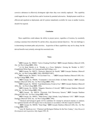 corrosive substances to effectively disintegrate right where they were initially emplaced. This capability 
could negate the use of such facilities and/or locations by potential adversaries. Redeployment would be as 
efficient and expedient as deployment, and all systems immediately available for reuse at another location, 
43 
should it be required. 
Conclusion 
These capabilities could enhance the ability to project power, regardless of location, by essentially 
creating a sanctuary from which the US, and her allies, may pursue national objectives. The real challenge is 
in determining investment paths and priorities. Acquisition of these capabilities may not be cheap, but the 
derived benefits most certainly outweigh the associated costs. 
Notes 
1 2025 Concept, No. 900605, “Active Cloaking Film/Paint,” 2025 Concepts Database (Maxwell AFB, 
Ala.: Air War College/2025, 1996). 
2 Lt Col Brad Shields et al. “Weather as a Force Multiplier: Owning the Weather in 2025,” 
(Unpublished White Paper, Air Command and Staff College, n.d.) 
3 2025 Concept, No. 900573, “Dielectric Materials for Stealth,” 2025 Concepts Database (Maxwell 
AFB, Ala.: Air War College/2025, 1996). (PROPRIETARY) 
4 2025 Concept, No. 900567, “If I Can Smell You . . . ,” 2025 Concepts Database (Maxwell AFB, Ala.: 
Air War College/2025, 1996). 
5 2025 Concept, No. 900206, “Commander’s Universal [Order of] Battle Display,” 2025 Concepts 
Database (Maxwell AFB, Ala.: Air War College/2025, 1996). 
6 2025 Concept, No. 900368, “Land Identification, Friend or Foe,” 2025 Concepts Database (Maxwell 
AFB, Ala.: Air War College/2025, 1996). 
7 2025 Concept, No. 900508, “Magnetic Detection of Aircraft,” 2025 Concepts Database (Maxwell 
AFB, Ala.: Air War College/2025, 1996). 
8 2025 Concept, No. 900518, “Electronic Grid Throwaway Sensors,” 2025 Concepts Database 
(Maxwell AFB, Ala.: Air War College/2025, 1996). 
9 2025 Concept, No. 900953, “Multi-Sensor, High Altitude, Long Endurance UAV,” 2025 Concepts 
Database (Maxwell AFB, Ala.: Air War College/2025, 1996). 
10 Chemical and biological agents will be candidates for cleanup by advanced enzymes or catalysts; 
but, radiation hazards will still require time to decompose in accordance with their respective half-life. 
11 2025 Concept, No. 900388, “Smart Bugs,” 2025 Concepts Database (Maxwell AFB, Ala.: Air War 
College/2025, 1996). 
12 Larry M. Sturdivan et al., “Chemical and Biological Defense for the New Century,” Army Research 
Development and Acquisition, July-August 1995, 28. 
 