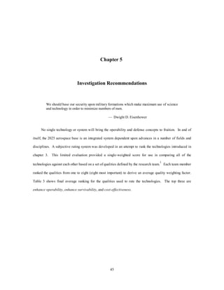 Chapter 5 
Investigation Recommendations 
We should base our security upon military formations which make maximum use of science 
and technology in order to minimize numbers of men. 
— Dwight D. Eisenhower 
No single technology or system will bring the operability and defense concepts to fruition. In and of 
itself, the 2025 aerospace base is an integrated system dependent upon advances in a number of fields and 
disciplines. A subjective rating system was developed in an attempt to rank the technologies introduced in 
chapter 3. This limited evaluation provided a single-weighted score for use in comparing all of the 
technologies against each other based on a set of qualities defined by the research team.1 Each team member 
ranked the qualities from one to eight (eight most important) to derive an average quality weighting factor. 
Table 3 shows final average ranking for the qualities used to rate the technologies. The top three are 
enhance operability, enhance survivability, and cost-effectiveness. 
45 
 