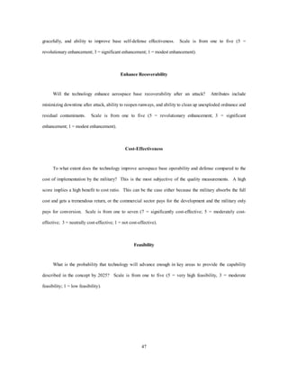 gracefully, and ability to improve base self-defense effectiveness. Scale is from one to five (5 = 
revolutionary enhancement; 3 = significant enhancement; 1 = modest enhancement). 
Enhance Recoverability 
Will the technology enhance aerospace base recoverability after an attack? Attributes include 
minimizing downtime after attack, ability to reopen runways, and ability to clean up unexploded ordnance and 
residual contaminants. Scale is from one to five (5 = revolutionary enhancement; 3 = significant 
47 
enhancement; 1 = modest enhancement). 
Cost-Effectiveness 
To what extent does the technology improve aerospace base operability and defense compared to the 
cost of implementation by the military? This is the most subjective of the quality measurements. A high 
score implies a high benefit to cost ratio. This can be the case either because the military absorbs the full 
cost and gets a tremendous return, or the commercial sector pays for the development and the military only 
pays for conversion. Scale is from one to seven (7 = significantly cost-effective; 5 = moderately cost-effective; 
3 = neutrally cost-effective; 1 = not cost-effective). 
Feasibility 
What is the probability that technology will advance enough in key areas to provide the capability 
described in the concept by 2025? Scale is from one to five (5 = very high feasibility, 3 = moderate 
feasibility; 1 = low feasibility). 
 