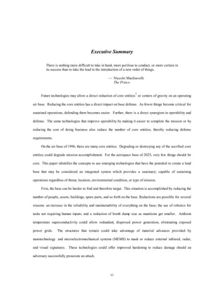 Executive Summary 
There is nothing more difficult to take in hand, more perilous to conduct, or more certain in 
its success than to take the lead in the introduction of a new order of things. 
— Niccolo Machiavelli 
vi 
The Prince 
Future technologies may allow a direct reduction of core entities1 or centers of gravity on an operating 
air base. Reducing the core entities has a direct impact on base defense. As fewer things become critical for 
sustained operations, defending them becomes easier. Further, there is a direct synergism in operability and 
defense. The same technologies that improve operability by making it easier to complete the mission or by 
reducing the cost of doing business also reduce the number of core entities, thereby reducing defense 
requirements. 
On the air base of 1996, there are many core entities. Degrading or destroying any of the ascribed core 
entities could degrade mission accomplishment. For the aerospace base of 2025, very few things should be 
core. This paper identifies the concepts to use emerging technologies that have the potential to create a land 
base that may be considered an integrated system which provides a sanctuary; capable of sustaining 
operations regardless of threat, location, environmental condition, or type of mission. 
First, the base can be harder to find and therefore target. This situation is accomplished by reducing the 
number of people, assets, buildings, spare parts, and so forth on the base. Reductions are possible for several 
reasons: an increase in the reliability and maintainability of everything on the base; the use of robotics for 
tasks not requiring human inputs; and a reduction of bomb dump size as munitions get smaller. Ambient 
temperature superconductivity could allow redundant, dispersed power generation, eliminating exposed 
power grids. The structures that remain could take advantage of material advances provided by 
nanotechnology and microelectromechanical systems (MEMS) to mask or reduce external infrared, radar, 
and visual signatures. These technologies could offer improved hardening to reduce damage should an 
adversary successfully prosecute an attack. 
 