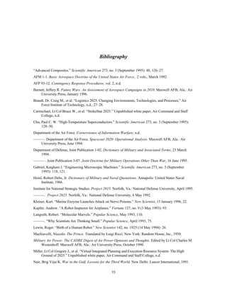 Bibliography 
“Advanced Composites.” Scientific American 273, no. 3 (September 1995): 48, 126–27. 
AFM 1-1. Basic Aerospace Doctrine of the United States Air Force, 2 vols., March 1992. 
AFP 93-12. Contingency Response Procedures, vol. 2, n.d. 
Barnett, Jeffery R. Future Wars: An Assessment of Aerospace Campaigns in 2010. Maxwell AFB, Ala.: Air 
55 
University Press, January 1996. 
Brandt, Dr. Craig M., et al. “Logistics 2025: Changing Environments, Technologies, and Processes,” Air 
Force Institute of Technology, n.d., 27–28. 
Carmichael, Lt Col Bruce W., et al. “StrikeStar 2025.” Unpublished white paper, Air Command and Staff 
College, n.d. 
Chu, Paul C. W. “High-Temperature Superconductors.” Scientific American 273, no. 3 (September 1995): 
128–30. 
Department of the Air Force. Cornerstones of Information Warfare, n.d. 
———. Department of the Air Force. Spacecast 2020: Operational Analysis. Maxwell AFB, Ala.: Air 
University Press, June 1994. 
Department of Defense, Joint Publication 1-02. Dictionary of Military and Associated Terms, 23 March 
1994. 
——— . Joint Publication 3-07. Joint Doctrine for Military Operations Other Than War, 16 June 1995. 
Gabriel, Kaigham J. “Engineering Microscopic Machines.” Scientific American 273, no. 3 (September 
1995): 118, 121. 
Heinl, Robert Debs, Jr. Dictionary of Military and Naval Quotations. Annapolis: United States Naval 
Institute, 1966. 
Institute for National Strategic Studies. Project 2015. Norfolk, Va.: National Defense University, April 1995. 
———. Project 2025. Norfolk, Va.: National Defense University, 6 May 1992. 
Kleiner, Kurt. “Marine Enzyme Launches Attack on Nerve Poisons.” New Scientist, 13 January 1996, 22. 
Kupfer, Andrew. “A Robot Inspector for Airplanes.” Fortune 127, no. 9 (3 May 1993): 93. 
Langreth, Robert. “Molecular Marvels.” Popular Science, May 1993, 110. 
———. “Why Scientists Are Thinking Small.” Popular Science, April 1993, 75. 
Lewin, Roger. “Birth of a Human Robot.” New Scientist 142, no. 1925 (14 May 1994): 26. 
Machiavelli, Niccolo. The Prince. Translated by Luigi Ricci. New York: Random House, Inc., 1950. 
Military Air Power: The CADRE Digest of Air Power Opinions and Thoughts. Edited by Lt Col Charles M. 
Westenhoff. Maxwell AFB, Ala.: Air University Press, October 1990. 
Miller, Lt Col Gregory J., et al. “Virtual Integrated Planning and Execution Resource System: The High 
Ground of 2025.” Unpublished white paper, Air Command and Staff College, n.d. 
Nair, Brig Vijai K. War in the Gulf, Lessons for the Third World. New Delhi: Lancer International, 1991. 
 