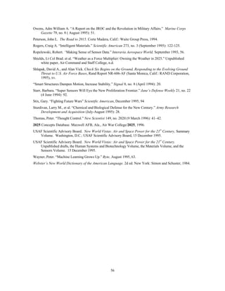 Owens, Adm William A. “A Report on the JROC and the Revolution in Military Affairs.” Marine Corps 
56 
Gazette 79, no. 8 ( August 1995): 51. 
Peterson, John L. The Road to 2015. Corte Madera, Calif.: Waite Group Press, 1994. 
Rogers, Craig A. “Intelligent Materials.” Scientific American 273, no. 3 (September 1995): 122-125. 
Ropelewski, Robert. “Making Sense of Sensor Data.” Interavia Aerospace World, September 1993, 56. 
Shields, Lt Col Brad. et al. “Weather as a Force Multiplier: Owning the Weather in 2025.” Unpublished 
white paper, Air Command and Staff College, n.d. 
Shlapak, David A., and Alan Vick. Check Six Begins on the Ground, Responding to the Evolving Ground 
Threat to U.S. Air Force Bases, Rand Report NR-606-AF (Santa Monica, Calif.: RAND Corporation, 
1995), xv. 
“Smart Structures Dampen Motion, Increase Stability.” Signal 8, no. 8 (April 1994): 20. 
Starr, Barbara. “Super Sensors Will Eye the New Proliferation Frontier.” Jane’s Defense Weekly 21, no. 22 
(4 June 1994): 92. 
Stix, Gary. “Fighting Future Wars” Scientific American, December 1995; 94 
Sturdivan, Larry M., et al. “Chemical and Biological Defense for the New Century.” Army Research 
Development and Acquisition (July-August 1995): 28. 
Thomas, Peter. “Thought Control.” New Scientist 149, no. 2020 (9 March 1996): 41–42. 
2025 Concepts Database. Maxwell AFB, Ala., Air War College/2025, 1996. 
USAF Scientific Advisory Board. New World Vistas: Air and Space Power for the 21st Century, Summary 
Volume. Washington, D.C.: USAF Scientific Advisory Board, 15 December 1995. 
USAF Scientific Advisory Board. New World Vistas: Air and Space Power for the 21st Century. 
Unpublished drafts, the Human Systems and Biotechnology Volume, the Materials Volume, and the 
Sensors Volume. 15 December 1995. 
Wayner, Peter. “Machine Learning Grows Up.” Byte, August 1995, 63. 
Webster’s New World Dictionary of the American Language. 2d ed. New York: Simon and Schuster, 1984. 
