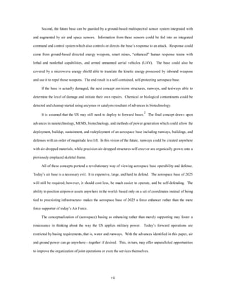 Second, the future base can be guarded by a ground-based multispectral sensor system integrated with 
and augmented by air and space sensors. Information from these sensors could be fed into an integrated 
command and control system which also controls or directs the base’s response to an attack. Response could 
come from ground-based directed energy weapons, smart mines, “enhanced” human response teams with 
lethal and nonlethal capabilities, and armed unmanned aerial vehicles (UAV). The base could also be 
covered by a microwave energy shield able to translate the kinetic energy possessed by inbound weapons 
and use it to repel those weapons. The end result is a self-contained, self-protecting aerospace base. 
If the base is actually damaged, the next concept envisions structures, runways, and taxiways able to 
determine the level of damage and initiate their own repairs. Chemical or biological contaminants could be 
detected and cleanup started using enzymes or catalysts resultant of advances in biotechnology. 
It is assumed that the US may still need to deploy to forward bases.2 The final concept draws upon 
advances in nanotechnology, MEMS, biotechnology, and methods of power generation which could allow the 
deployment, buildup, sustainment, and redeployment of an aerospace base including runways, buildings, and 
defenses with an order of magnitude less lift. In this vision of the future, runways could be created anywhere 
with air-dropped materials, while precision air-dropped structures self-erect or are organically grown onto a 
vii 
previously emplaced skeletal frame. 
All of these concepts portend a revolutionary way of viewing aerospace base operability and defense. 
Today’s air base is a necessary evil. It is expensive, large, and hard to defend. The aerospace base of 2025 
will still be required; however, it should cost less, be much easier to operate, and be self-defending. The 
ability to position airpower assets anywhere in the world- based only on a set of coordinates instead of being 
tied to preexisting infrastructure- makes the aerospace base of 2025 a force enhancer rather than the mere 
force supporter of today’s Air Force. 
The conceptualization of (aerospace) basing as enhancing rather than merely supporting may foster a 
renaissance in thinking about the way the US applies military power. Today’s forward operations are 
restricted by basing requirements, that is, water and runways. With the advances identified in this paper, air 
and ground power can go anywhere—together if desired. This, in turn, may offer unparalleled opportunities 
to improve the organization of joint operations or even the services themselves. 
 
