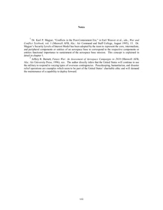 Notes 
1 Dr. Karl P. Magyar, “Conflicts in the Post-Containment Era,” in Earl Weaver et al., eds., War and 
Conflict Textbook, vol. 1 (Maxwell AFB, Ala.: Air Command and Staff College, August 1995), 15. Dr. 
Magyar’s Security Levels of Interest Model has been adopted by the team to represent the core, intermediate, 
and peripheral components or entities of an aerospace base to correspond to the respective components or 
entities functional importance to sustainment of the aerospace base mission. This concept is explained in 
detail in chapter 1. 
2 Jeffery R. Barnett, Future War: An Assessment of Aerospace Campaigns in 2010 (Maxwell AFB, 
Ala.: Air University Press, 1996), xxv. The author directly infers that the United States will continue to use 
the military to respond to varying types of overseas contingencies. Peacekeeping, humanitarian, and disaster 
relief operations are examples which seem to be part of the United States’ charitable ethic and will demand 
the maintenance of a capability to deploy forward. 
viii 
 