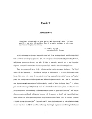 Chapter 1 
Introduction 
Petty geniuses attempt to hold everything; wise men hold fast to the key points. They parry 
great blows and scorn little accidents. There is an ancient apothegm: he who would 
preserve everything preserves nothing. 
— Frederick the Great 
1 
Instructions for His Generals 
In 2025, dominance in aerospace is possible, if and only if, the aerospace base is specifically designed 
to be a sanctuary for aerospace operations. Yet, with aerospace dominance enabled by networked, brilliant, 
multispectral sensors, no adversary can hide. Ill intent or aggressive action is met by near immediate 
response. Manned and unmanned air and space systems target and attack with unrelenting precision. 
Thus, adversaries could target the key infrastructure that enables aerospace dominance. The United 
States (US) will potentially “. . . face threats from one or more sources: a successor state to the former 
Soviet Union armed with a large, diverse, and advanced long-range nuclear arsenal; a “second-rate” nuclear 
power with strategic forces resembling those now possessed by Britain, France, and China; or a developing 
state deploying a moderate number of ballistic missiles capable of hitting the United States.”1 A military 
peer or niche adversary could potentially attack the US with advanced weapon systems, including precision 
guided munitions or directed energy weapons based from airborne or space-based platforms.2 The network 
of commercial, space-based, multispectral sensors, with the capacity to identify and pinpoint high-value 
assets and low-cost global positioning system guided missiles to attack them, could be available to anyone 
willing to pay the commercial fee.3 Conversely, the US could remain vulnerable to low-technology attacks 
on aerospace bases in 2025 by an inferior adversary attempting to negate its overwhelming technological 
 