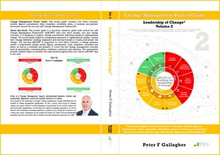 Change Management Pocket Guide: This pocket guide contains over thirty concepts,
models, figures, assessments, tools, templates, checklists, plans, a roadmap and glossary
structured around the ten-step a2B Change Management Framework®
.
About this Book: This pocket guide is a practical, hands-on guide built around the a2B
Change Management Framework®
(a2BCMF®
) with over thirty models, tool and change
concepts. It is designed to support change practitioners delivering hands-on organisational
change. The pocket guide supports a programme approach to organisational change, starting
with ʻchange definitionʼ (strategy alignment) and moving through to ʻclosing and sustainʼ the
change. The ten-step a2BCMF®
is supported by over thirty concepts, a change adoption
model, a behavioural change model, figures, assessments, tools, templates, checklists and
plans, as well as a roadmap and glossary. It covers the key change management concepts
such as sponsorship, communications, readiness, resistance and adoption. The assessments
provide valuable input on whether the team should progress from one critical a2BCMF®
step
to the next.
Also by
Peter F Gallagher
Peter is a Change Management Expert, International Speaker, Author and
Leadership Alignment Coach and Trusted Adviser to C-suites.
Peter speaks on the leadership of change®
, change management, change leadership and the
benefits of change management gamification. He has a proven track record of complex
change and project delivery in multi-disciplinary environments for the worldʼs largest and
most successful organisations. He has Big Four external consulting experience, as well as
internal and commercial consulting experience, working in over twenty-five countries over
a thirty-year career. Companies he has worked for include: EY, Shell, NCR and Bombardier
Aerospace and has held senior roles in industry and has boardroom experience as a NED.
2
Leadership of Change®
Volume 2
01101100 01100101 01100001 01100100 01100101 01110010 01110011 01101000 01101001 01110000 00100000
01101111 01100110 00100000 01100011 01101000 01100001 01101110 01100111 01100101
Peter F Gallagher GFP
This pocket guide contains over thirty concepts, models, figures,
assessments, tools, templates, checklists, plans, a roadmap and glossary
structured around the ten-step a2B Change Management Framework®
Change Management Pocket GuideChange Waits for No Leader
LeadershipofChange®PeterFGallagherPocket
GuideVol.2
a 2 B
 