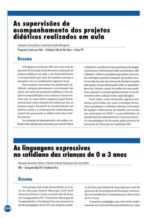 ○○○○○○○○○○○○○○○○○○○○○○○○○○○○○○○○○○○○○○○○○○○○○○○○○○○○○○○○○○○○○○○○○○○○○○○○○○○○○○○○○○○○○
218
As supervisões de
acompanhamento dos projetos
didáticos realizados em aula
Ivanete Carvalho e Andréa Guida Bisognin
Programa Escola que Vale – Fundação Vale do Rio Doce – Cedac/SP
Resumo
Este projeto está sendo desenvolvido no Cen-
tro de Educação Infantil Municipal (CEI) Profª
Honorina Pacheco Corrêa, no bairro Rio do Ouro,
em Caraguatatuba/SP. A Secretaria Municipal de
Caraguatatuba e a Fundação Orsa são parceiras na
gestão pedagógica desse CEI, que respeita a políti-
Resumo
O Programa Escola que Vale tem como eixo do
processodeformaçãodeprofessoresarealizaçãode
projetos didáticos em aula, e seu desenvolvimento
é acompanhado por meio de reuniões mensais e
semanais com as coordenações regional e local.
Esses projetos necessitam de planificação de-
talhada, avaliação permanente e reorientação das
ações, em razão dos propósitos didáticos e dos ob-
jetivos compartilhados com os alunos. É nesse con-
texto que as supervisões cumprem papel funda-
mental, pois criam situações de análise que são, ao
mesmo tempo, favoráveis às transformações nas
práticas usuais e à construção de conhecimentos,
a partir dos quais pode-se refletir sobre elas e fazê-
las avançar.
Em situações de planejamento e de análise e re-
flexãosobreapráticadocumentada,pormeiodevídeos
erelatórios,osprofessoresqueparticipamdoprogra-
madiscutemcoletivamentesobresuasdúvidasedifi-
culdades e sobre os propósitos que guiam suas tare-
fas, antecipam possíveis situações que podem ocor-
rer na salas de aula, decorrentes de decisões tomadas
pelo grupo, trocam informações sobre as aprendiza-
gens das crianças a partir da análise de suas produ-
ções e passam a construir gradativamente novos ob-
serváveis sobre a relação ensino–aprendizagem.
Neste relato, serão destacadas algumas mu-
danças provocadas por essas estratégias forma-
tivas: a produção e a reflexão coletivas, a formação
de equipes colaborativas de trabalho nas escolas
que participam do PEQV e as possibilidades de
apropriação dos planejamentos como instrumen-
tos metodológicos de formação, pelos técnicos da
Secretaria de Educação de Açailândia/MA.
ca de Educação Infantil do município por meio da
presença de um programa de formação continua-
da e do atendimento à demanda para a faixa etária
de 0 a 3 anos.
A proposta pedagógica que está sendo imple-
mentadanoCentrodeEducaçãoInfantiltem,como
As linguagens expressivas
no cotidiano das crianças de 0 a 3 anos
Renata Sanches Silva e Maria Vânia Marques de Carvalho
SME – Caraguatatuba/SP e Fundação Orsa
 