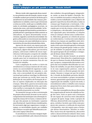 ○○○○○○○○○○○○○○○○○○○○○○○○○○○○○○○○○○○○○○○○○○○○○○○○○○○○○○○○○○○○○○○○○○○○○○○○○○○○○○○○○○○○○
196
Projeto pedagógico: por quê, quando e como – Educação Infantil
PAINEL 16
Mesmo tendo sido organizada dessa manei-
ra, nos primeiros anos de atuação, notava-se que
o trabalho acabava por acontecer de forma que o
atendimento às necessidades das crianças, prin-
cipalmente os cuidados, eram os que orientavam
a rotina na creche, sendo que os trabalhos desti-
nados às atividades pedagógicas ocorriam, na
maioria das vezes, sem intencionalidade. As for-
mações do grupo de funcionários aconteciam es-
poradicamente e participavam delas somente as
educadoras, na época denominadas recrea-
cionistas, segundo a carreira da universidade. Em
geral, as discussões se concentravam nas relações
com as crianças, em casos individuais ou nas ca-
racterísticas de uma determinada faixa etária.
Apesar de não existir um espaço para pla-
nejar e registrar o trabalho desenvolvido com
as crianças, alguns educadores, por iniciativa
própria, cultivavam o hábito de trocar expe-
riências e informações a respeito do trabalho
e da rotina do grupo ao qual pertenciam,
usando para isso os momentos de sono das
crianças ou mesmo momentos fora de seu
horário de trabalho.
Com a ampliação da creche e o início do
atendimento a crianças maiores de três anos,
sentiu-se a necessidade de organizar o traba-
lho. Muitas dúvidas foram surgindo, e, com
elas, veio a necessidade de um projeto edu-
cacional que pudesse interligar as diferentes
áreas que atuavam na creche, bem como da
definição de uma política de formação de to-
dos os sujeitos implicados na educação das
crianças. Além disso, parecia necessária uma
organização equilibrada da rotina, que tradu-
zisse melhor a concepção de criança, Educa-
ção e família já presente na creche.
No momento em que se deu a estruturação
do projeto educacional, levaram-se em conta o
compromisso da instituição com a formação in-
tegral da criança de 0 a 6 anos, o número de ho-
ras que elas passam na instituição e quantos
anos ficariam ali. A partir dessas considerações,
foi necessário algo que organizasse o tempo, o
espaço, as necessidades quanto aos cuidados
das crianças e as ações que identificavam a cre-
che como espaço educativo.
O atendimento em horário integral impli-
ca a responsabilidade pelo desenvolvimento
dos cuidados e da aprendizagem, integrando-
se, assim, as áreas de Saúde e Nutrição. Tor-
nou-se também necessária a seleção dos con-
teúdos a serem trabalhados com o objetivo de
garantir experiências diversificadas a todas as
crianças que freqüentam a instituição. A for-
ma como foi estruturada a rotina reflete a con-
cepção que se tem da criança, como ser capaz
e competente, e do educador, como profissio-
nal capacitado para intermediar as relações
entre as crianças e destas com o conhecimen-
to. Além disso, garantia-se o direito de acesso
ao conhecimento. A rotina tem como objetivo
oferecer às crianças um equilíbrio entre ativi-
dades dirigidas, brincadeiras, higiene, alimen-
tação e tem como intenção garantir a interação
das crianças do grande grupo (todas as crian-
ças do módulo) no pequeno grupo (cada um
dos quatro grupos de um módulo) e a integra-
ção de faixas etárias diferentes.
Várias ações deram formato ao projeto
educacional. Uma delas foi a implementação
do que se chamou Estudo da Realidade (ER),
que, na época, compreendia discussões a res-
peito das necessidades identificadas no coti-
diano do trabalho, no que dizia respeito tan-
to às suas organizações práticas, como às
interfaces entre os diversos grupos da insti-
tuição. Durante o tempo em que foi realiza-
do, o Estudo da Realidade permitiu identifi-
car essas necessidades e propor encaminha-
mentos, garantindo a participação coletiva na
organização do trabalho. A partir de então, o
entendimento sobre o trabalho com crianças
pequenas ficou mais claro para todos os seg-
mentos da creche.
Uma das conseqüências dessas discussões
foi a organização de metas de trabalho ao lon-
go dos anos, entre as quais está a formação
de um espaço de conversa entre educadores
e grupos de apoio. Surge, então, o projeto de
Oficinas, desenvolvido com os grupos de lim-
peza, cozinha e lactário, que tinha como pro-
posta não somente a confecção de materiais
e brinquedos, mas um espaço para a forma-
ção desses funcionários. Durante os traba-
lhos, havia troca de experiências, discussões
sobre o desenvolvimento infantil, bem como
o resgate da memória desse grupo em relação
 