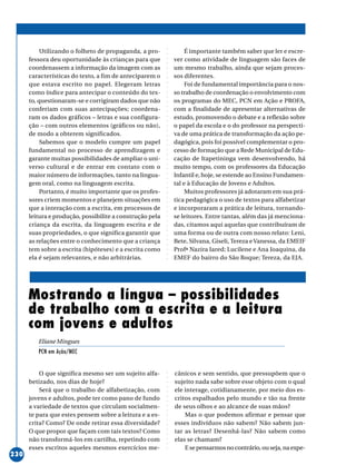 ○○○○○○○○○○○○○○○○○○○○○○○○○○○○○○○○○○○○○○○○○○○○○○○○○○○○○○○○○○○○○○○○○○○○○○○○○○○○○○○○○○○○○
230
Utilizando o folheto de propaganda, a pro-
fessora deu oportunidade às crianças para que
coordenassem a informação da imagem com as
características do texto, a fim de anteciparem o
que estava escrito no papel. Elegeram letras
como índice para antecipar o conteúdo do tex-
to, questionaram-se e corrigiram dados que não
conferiam com suas antecipações; coordena-
ram os dados gráficos – letras e sua configura-
ção – com outros elementos (gráficos ou não),
de modo a obterem significados.
Sabemos que o modelo cumpre um papel
fundamental no processo de aprendizagem e
garante muitas possibilidades de ampliar o uni-
verso cultural e de entrar em contato com o
maior número de informações, tanto na lingua-
gem oral, como na linguagem escrita.
Portanto, é muito importante que os profes-
sores criem momentos e planejem situações em
que a interação com a escrita, em processos de
leitura e produção, possibilite a construção pela
criança da escrita, da linguagem escrita e de
suas propriedades, o que significa garantir que
as relações entre o conhecimento que a criança
tem sobre a escrita (hipóteses) e a escrita como
ela é sejam relevantes, e não arbitrárias.
É importante também saber que ler e escre-
ver como atividade de linguagem são faces de
um mesmo trabalho, ainda que sejam proces-
sos diferentes.
Foi de fundamental importância para o nos-
so trabalho de coordenação o envolvimento com
os programas do MEC, PCN em Ação e PROFA,
com a finalidade de apresentar alternativas de
estudo, promovendo o debate e a reflexão sobre
o papel da escola e o do professor na perspecti-
va de uma prática de transformação da ação pe-
dagógica, pois foi possível complementar o pro-
cesso de formação que a Rede Municipal de Edu-
cação de Itapetininga vem desenvolvendo, há
muito tempo, com os professores da Educação
Infantil e, hoje, se estende ao Ensino Fundamen-
tal e à Educação de Jovens e Adultos.
Muitos professores já adotaram em sua prá-
tica pedagógica o uso de textos para alfabetizar
e incorporaram a prática de leitura, tornando-
se leitores. Entre tantas, além das já menciona-
das, citamos aqui aquelas que contribuíram de
uma forma ou de outra com nosso relato: Leni,
Bete, Silvana, Giseli, Tereza eVanessa, da EMEIF
Profª Nazira Iared; Lucilene e Ana Joaquina, da
EMEF do bairro do São Roque; Tereza, da EJA.
O que significa mesmo ser um sujeito alfa-
betizado, nos dias de hoje?
Será que o trabalho de alfabetização, com
jovens e adultos, pode ter como pano de fundo
a variedade de textos que circulam socialmen-
te para que estes pensem sobre a leitura e a es-
crita? Como? De onde retirar essa diversidade?
O que propor que façam com tais textos? Como
não transformá-los em cartilha, repetindo com
esses escritos aqueles mesmos exercícios me-
Mostrando a língua – possibilidades
de trabalho com a escrita e a leitura
com jovens e adultos
Eliane Mingues
PCN em Ação/MEC
cânicos e sem sentido, que pressupõem que o
sujeito nada sabe sobre esse objeto com o qual
ele interage, cotidianamente, por meio dos es-
critos espalhados pelo mundo e tão na frente
de seus olhos e ao alcance de suas mãos?
Mas o que podemos afirmar e pensar que
esses indivíduos não sabem? Não sabem jun-
tar as letras? Desenhá-las? Não sabem como
elas se chamam?
E se pensarmos no contrário, ou seja, na expe-
 