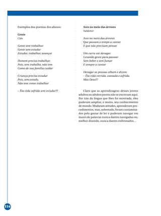 ○○○○○○○○○○○○○○○○○○○○○○○○○○○○○○○○○○○○○○○○○○○○○○○○○○○○○○○○○○○○○○○○○○○○○○○○○○○○○○○○○○○○○
236
Exemplos dos poemas dos alunos:
Gente
Cléo
Gente sem trabalhar
Gente sem estudar
Estudar, trabalhar, avançar
Homem precisa trabalhar,
Pois, sem trabalho, não tem
Como de sua família cuidar
Criança precisa estudar
Pois, sem estudo,
Não tem como trabalhar
– Êta vida sofrida sem estudar!!!
Aves no meio das árvores
Valdemir
Aves no meio das árvores
Que passam o tempo a cantar
E que não precisam pensar
Um carro vai devagar
Levando gente para passear
Sem beber e sem fumar
E sempre a cantar
Devagar as pessoas olham e dizem:
– Êta vida corrida, cansada e sofrida,
Meu Deus!!!
Claro que as aprendizagens desses jovens
adultos ou adultos jovens não se encerram aqui.
Por trás da língua que lhes foi mostrada, eles
puderam ampliar, e muito, seu conhecimento
de mundo. Mudaram atitudes, aprenderam pro-
cedimentos, mas, sobretudo, foram contamina-
dos pelo gostar de ler e puderam navegar em
mares de palavras nunca dantes navegados ou,
melhor dizendo, nunca dantes enfrentados…
 