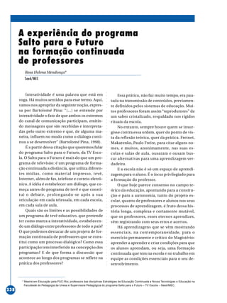 ○○○○○○○○○○○○○○○○○○○○○○○○○○○○○○○○○○○○○○○○○○○○○○○○○○○○○○○○○○○○○○○○○○○○○○○○○○○○○○○○○○○○○
238
Interatividade é uma palavra que está em
voga. Há muitos sentidos para esse termo. Aqui,
vamos nos apropriar da seguinte noção, expres-
sa por Bartolomé Pina: “[...] se entende por
interatividade o fato de que ambos os extremos
do canal de comunicação participam, emitin-
do mensagens que são recebidas e interpreta-
das pelo outro extremo e que, de alguma ma-
neira, influem no modo como o diálogo conti-
nua a se desenvolver” (Bartolomé Pina, 1998).
É a partir dessa citação que queremos falar
do programa Salto para o Futuro, da TV Esco-
la. O Salto para o Futuro é mais do que um pro-
grama de televisão: é um programa de forma-
ção continuada a distância, que utiliza diferen-
tes mídias, como material impresso, tevê,
Internet, além de fax, telefone e correio eletrô-
nico. A idéia é estabelecer um diálogo, que co-
meça antes do programa de tevê e que consti-
tui o debate, prolongando-se após a sua
veiculação em cada telessala, em cada escola,
em cada sala de aula.
Quais são os limites e as possibilidades de
um programa de tevê educativo, que pretende
ter como marca a interatividade, estabelecen-
do um diálogo entre professores de todo o país?
O que podemos destacar de um projeto de for-
mação continuada de professores que se cons-
titui como um processo dialógico? Como essa
participação tem interferido na concepção dos
programas? E de que forma a discussão que
acontece ao longo dos programas se reflete na
prática dos professores?
A experiência do programa
Salto para o Futuro
na formação continuada
de professores
Rosa Helena Mendonça*
Seed/MEC
Essa prática, não faz muito tempo, era pau-
tada na transmissão de conteúdos, previamen-
te definidos pelos sistemas de educação. Mui-
tos professores foram assim “reprodutores” de
um saber cristalizado, respaldado nos rígidos
rituais da escola.
No entanto, sempre houve quem se insur-
gisse contra essa ordem, quer do ponto de vis-
ta da reflexão teórica, quer da prática. Freinet,
Makarenko, Paulo Freire, para citar alguns no-
mes, e muitos, anonimamente, nas suas es-
colas e salas de aula, ousaram e ousam bus-
car alternativas para uma aprendizagem ver-
dadeira.
E a escola não é só um espaço de aprendi-
zagem para o aluno. É o locus privilegiado para
a formação do professor.
O que hoje parece consenso no campo te-
órico da educação, apontando para a constru-
ção e para a autonomia, tanto do projeto es-
colar, quanto de professores e alunos nos seus
processos de aprendizagem, é fruto dessa his-
tória longa, complexa e certamente mutável,
que os professores, esses eternos aprendizes,
vêm registrando com seus erros e acertos.
Há aprendizagens que se vêm mostrando
essenciais, na contemporaneidade, para o
exercício permanente e crítico do Magistério:
aprender a aprender e criar condições para que
os alunos aprendam, ou seja, uma formação
continuada que tem na escola e no trabalho em
equipe as condições essenciais para o seu de-
senvolvimento.
* Mestre em Educação pela PUC-Rio; professora das disciplinas Estratégias de Educação Continuada e Novas Tecnologias e Educação na
Faculdade de Pedagogia da Unesa e Supervisora Pedagógica do programa Salto para o Futuro – TV Escola – Seed/MEC.
 