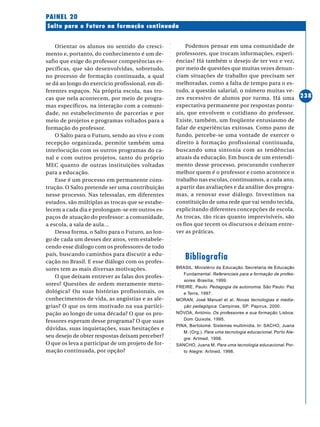 ○○○○○○○○○○○○○○○○○○○○○○○○○○○○○○○○○○○○○○○○○○○○○○○○○○○○○○○○○○○○○○○○○○○○○○○○○○○○○○○○○○○○○
238
Salto para o Futuro na formação continuada
PAINEL 20
Orientar os alunos no sentido do cresci-
mento e, portanto, do conhecimento é um de-
safio que exige do professor competências es-
pecíficas, que são desenvolvidas, sobretudo,
no processo de formação continuada, a qual
se dá ao longo do exercício profissional, em di-
ferentes espaços. Na própria escola, nas tro-
cas que nela acontecem, por meio de progra-
mas específicos, na interação com a comuni-
dade, no estabelecimento de parcerias e por
meio de projetos e programas voltados para a
formação do professor.
O Salto para o Futuro, sendo ao vivo e com
recepção organizada, permite também uma
interlocução com os outros programas do ca-
nal e com outros projetos, tanto do próprio
MEC quanto de outras instituições voltadas
para a educação.
Esse é um processo em permanente cons-
trução. O Salto pretende ser uma contribuição
nesse processo. Nas telessalas, em diferentes
estados, são múltiplas as trocas que se estabe-
lecem a cada dia e prolongam-se em outros es-
paços de atuação do professor: a comunidade,
a escola, a sala de aula…
Dessa forma, o Salto para o Futuro, ao lon-
go de cada um desses dez anos, vem estabele-
cendo esse diálogo com os professores de todo
país, buscando caminhos para discutir a edu-
cação no Brasil. E esse diálogo com os profes-
sores tem as mais diversas motivações.
O que deixam entrever as falas dos profes-
sores? Questões de ordem meramente meto-
dológica? Ou suas histórias profissionais, os
conhecimentos de vida, as angústias e as ale-
grias? O que os tem motivado na sua partici-
pação ao longo de uma década? O que os pro-
fessores esperam desse programa? O que suas
dúvidas, suas inquietações, suas hesitações e
seu desejo de obter respostas deixam perceber?
O que os leva a participar de um projeto de for-
mação continuada, por opção?
Podemos pensar em uma comunidade de
professores, que trocam informações, experi-
ências? Há também o desejo de ter voz e vez,
por meio de questões que muitas vezes denun-
ciam situações de trabalho que precisam ser
melhoradas, como a falta de tempo para o es-
tudo, a questão salarial, o número muitas ve-
zes excessivo de alunos por turma. Há uma
expectativa permanente por respostas pontu-
ais, que envolvem o cotidiano do professor.
Existe, também, um freqüente entusiasmo de
falar de experiências exitosas. Como pano de
fundo, percebe-se uma vontade de exercer o
direito à formação profissional continuada,
buscando uma sintonia com as tendências
atuais da educação. Em busca de um entendi-
mento desse processo, procurando conhecer
melhor quem é o professor e como acontece o
trabalho nas escolas, continuamos, a cada ano,
a partir das avaliações e da análise dos progra-
mas, a renovar esse diálogo. Investimos na
constituição de uma rede que vai sendo tecida,
explicitando diferentes concepções de escola.
As trocas, tão ricas quanto imprevisíveis, são
os fios que tecem os discursos e deixam entre-
ver as práticas.
Bibliografia
BRASIL. Ministério da Educação. Secretaria de Educação
Fundamental. Referenciais para a formação de profes-
sores. Brasília, 1999.
FREIRE, Paulo. Pedagogia da autonomia. São Paulo: Paz
e Terra, 1997.
MORAN, José Manuel et al. Novas tecnologias e media-
ção pedagógica. Campinas, SP: Papirus, 2000.
NÓVOA, António. Os professores e sua formação. Lisboa:
Dom Quixote, 1995.
PINA, Bartolomé. Sistemas multimídia. In: SACHO, Juana
M. (Org.). Para uma tecnologia educacional. Porto Ale-
gre: Artmed, 1998.
SANCHO, Juana M. Para uma tecnologia educacional. Por-
to Alegre: Artmed, 1998.
 