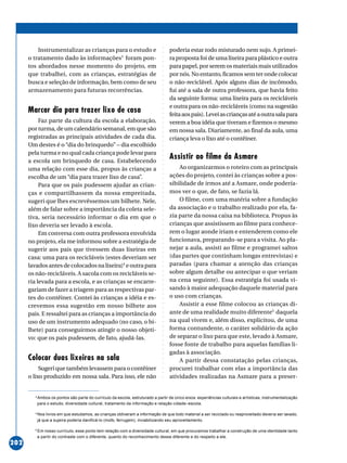 ○○○○○○○○○○○○○○○○○○○○○○○○○○○○○○○○○○○○○○○○○○○○○○○○○○○○○○○○○○○○○○○○○○○○○○○○○○○○○○○○○○○○○
202
Instrumentalizar as crianças para o estudo e
o tratamento dado às informações3
foram pon-
tos abordados nesse momento do projeto, em
que trabalhei, com as crianças, estratégias de
busca e seleção de informação, bem como de seu
armazenamento para futuras recorrências.
Marcar dia para trazer lixo de casa
Faz parte da cultura da escola a elaboração,
por turma, de um calendário semanal, em que são
registradas as principais atividades de cada dia.
Um destes é o “dia do brinquedo” – dia escolhido
pela turma e no qual cada criança pode levar para
a escola um brinquedo de casa. Estabelecendo
uma relação com esse dia, propus às crianças a
escolha de um “dia para trazer lixo de casa”.
Para que os pais pudessem ajudar as crian-
ças e compartilhassem da nossa empreitada,
sugeri que lhes escrevêssemos um bilhete. Nele,
além de falar sobre a importância da coleta sele-
tiva, seria necessário informar o dia em que o
lixo deveria ser levado à escola.
Em conversa com outra professora envolvida
no projeto, ela me informou sobre a estratégia de
sugerir aos pais que tivessem duas lixeiras em
casa: uma para os recicláveis (estes deveriam ser
lavados antes de colocados na lixeira)4
eoutrapara
os não-recicláveis. A sacola com os recicláveis se-
ria levada para a escola, e as crianças se encarre-
gariam de fazer a triagem para as respectivas par-
tes do contêiner. Contei às crianças a idéia e es-
crevemos essa sugestão em nosso bilhete aos
pais. E ressaltei para as crianças a importância do
uso de um instrumento adequado (no caso, o bi-
lhete) para conseguirmos atingir o nosso objeti-
vo: que os pais pudessem, de fato, ajudá-las.
Colocar duas lixeiras na sala
Sugeri que também levassem para o contêiner
o lixo produzido em nossa sala. Para isso, ele não
poderia estar todo misturado nem sujo. A primei-
ra proposta foi de uma lixeira para plástico e outra
para papel, por serem os materiais mais utilizados
por nós. No entanto, ficamos sem ter onde colocar
o não-reciclável. Após alguns dias de incômodo,
fui até a sala de outra professora, que havia feito
da seguinte forma: uma lixeira para os recicláveis
e outra para os não-recicláveis (como na sugestão
feitaaospais).Leveiascriançasatéaoutrasalapara
verem a boa idéia que tiveram e fizemos o mesmo
em nossa sala. Diariamente, ao final da aula, uma
criança leva o lixo até o contêiner.
Assistir ao filme da Asmare
Ao organizarmos o roteiro com as principais
ações do projeto, contei às crianças sobre a pos-
sibilidade de irmos até a Asmare, onde podería-
mos ver o que, de fato, se fazia lá.
O filme, com uma matéria sobre a fundação
da associação e o trabalho realizado por ela, fa-
zia parte da nossa caixa na biblioteca. Propus às
crianças que assistissem ao filme para conhece-
rem o lugar aonde iriam e entenderem como ele
funcionava, preparando-se para a visita. Ao pla-
nejar a aula, assisti ao filme e programei saltos
(das partes que continham longas entrevistas) e
paradas (para chamar a atenção das crianças
sobre algum detalhe ou antecipar o que veriam
na cena seguinte). Essa estratégia foi usada vi-
sando à maior adequação daquele material para
o uso com crianças.
Assistir a esse filme colocou as crianças di-
ante de uma realidade muito diferente5
daquela
na qual vivem e, além disso, explicitou, de uma
forma contundente, o caráter solidário da ação
de separar o lixo para que este, levado à Asmare,
fosse fonte de trabalho para aquelas famílias li-
gadas à associação.
A partir dessa constatação pelas crianças,
procurei trabalhar com elas a importância das
atividades realizadas na Asmare para a preser-
3
Ambos os pontos são parte do currículo da escola, estruturado a partir de cinco eixos: experiências culturais e artísticas, instrumentalização
para o estudo, diversidade cultural, tratamento da informação e relação cidade–escola.
4
Nos livros em que estudamos, as crianças obtiveram a informação de que todo material a ser reciclado ou reaproveitado deveria ser lavado,
já que a sujeira poderia danificá-lo (mofo, ferrugem), inviabilizando seu aproveitamento.
5
Em nosso currículo, esse ponto tem relação com a diversidade cultural, em que procuramos trabalhar a construção de uma identidade tanto
a partir do contraste com o diferente, quanto do reconhecimento desse diferente e do respeito a ele.
 