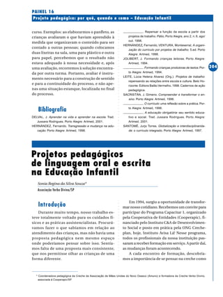 ○○○○○○○○○○○○○○○○○○○○○○○○○○○○○○○○○○○○○○○○○○○○○○○○○○○○○○○○○○○○○○○○○○○○○○○○○○○○○○○○○○○○○
204
Projeto pedagógico: por quê, quando e como – Educação Infantil
PAINEL 16
Projetos pedagógicos
de linguagem oral e escrita
na Educação Infantil
Sonia Regina da Silva Souza*
Associação Verbo Divino/SP
curso. Exemplos: ao elaborarmos o panfleto, as
crianças avaliaram o que haviam aprendido à
medida que organizavam o conteúdo para ser
contado a outras pessoas; quando colocamos
duas lixeiras na sala, uma para plástico e outra
para papel, percebemos que o resultado não
estava adequado à nossa necessidade e, após
uma avaliação, recorremos à solução encontra-
da por outra turma. Portanto, avaliar é instru-
mento necessário para a construção de sentido
e para a continuidade do processo, e não ape-
nas uma situação estanque, localizada no final
do processo.
Bibliografia
DELVAL, J. Aprender na vida e aprender na escola. Trad.
Jussara Rodrigues. Porto Alegre: Artmed, 2001.
HERNÁNDEZ, Fernando. Transgressão e mudança na edu-
cação. Porto Alegre: Artmed, 1998.
. Repensar a função da escola a partir dos
projetos de trabalho. Pátio, Porto Alegre, ano 2, n. 6, ago/
out. 1998.
HERNÁNDEZ, Fernando, VENTURA, Monteserrat. A organi-
zação do currículo por projetos de trabalho. 5.ed. Porto
Alegre: Artmed, 1998.
JOLIBERT, J. Formando crianças leitoras. Porto Alegre:
Artmed, 1994.
. Formando crianças produtoras de textos.Por-
to Alegre: Artmed, 1994.
LEITE, Lúcia Helena Alvarez (Org.). Projetos de trabalho:
repensando as relações entre escola e cultura. Belo Ho-
rizonte: Editora Balão Vermelho, 1998. Cadernos de ação
pedagógica.
SACRISTÁN, J. Gimeno. Compreender e transformar o en-
sino. Porto Alegre: Artmed, 1998.
. O currículo: uma reflexão sobre a prática. Por-
to Alegre: Artmed, 1998.
. A educação obrigatória: seu sentido educa-
tivo e social. Trad. Jussara Rodrigues. Porto Alegre:
Artmed, 2001.
SANTOMÉ, Jurjo Torres. Globalização e interdisciplinarida-
de: o currículo integrado. Porto Alegre: Artmed, 1997.
Introdução
Durante muito tempo, nosso trabalho es-
teve totalmente voltado para os cuidados fí-
sicos e as práticas assistencialistas. Procurá-
vamos fazer o que sabíamos em relação ao
atendimento das crianças, mas não havia uma
proposta pedagógica nem mesmo espaço
onde poderíamos pensar sobre isso. Sentía-
mos falta de uma proposta mais consistente,
que nos permitisse olhar as crianças de uma
forma diferente.
Em 1994, surgiu a oportunidade de transfor-
mar nosso cotidiano. Recebemos um convite para
participar do Programa Capacitar 1, organizado
pela Cooperativa de Entidades (Cooperapic), fi-
nanciado pelo Instituto C&A de Desenvolvimen-
to Social e posto em prática pela ONG Creche-
plan, hoje, Instituto Avisa Lá! Nesse programa,
todos os profissionais da nossa instituição pas-
saram a receber formação em serviço. A partir daí,
as mudanças foram acontecendo.
A cada encontro de formação, descobría-
mos a importância de se pensar na creche como
* Coordenadora pedagógica da Creche da Associação de Mães Unidas do Novo Osasco (Amuno) e formadora da Creche Verbo Divino,
associada à Cooperapic/SP
 