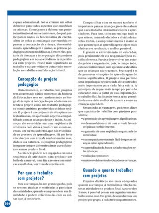 ○○○○○○○○○○○○○○○○○○○○○○○○○○○○○○○○○○○○○○○○○○○○○○○○○○○○○○○○○○○○○○○○○○○○○○○○○○○○○○○○○○○○○
206
espaço educacional. Foi se criando um olhar
diferente para todos aspectos que envolviam
as crianças. Começamos a elaborar um proje-
to institucional mais consistente, do qual par-
ticiparam todos os funcionários da creche.
Além de todas as mudanças que envolvia re-
pensar a concepção de criança, desenvolvi-
mento, aprendizagem e ensino, as práticas pe-
dagógicas foram modificadas. Dentre elas, gos-
taria de destacar a incorporação dos projetos
pedagógicos em nosso cotidiano. A experiên-
cia com projetos trouxe mais significado ao
trabalho e nos permitiu ter outra visão em re-
lação ao trabalho com Educação Infantil.
Concepção de projeto
pedagógico
Historicamente, o trabalho com projetos
tem atravessado vários momentos da história
da Educação e vem se transformando ao lon-
go do tempo. A concepção que adotamos en-
tende o projeto como um trabalho pedagógi-
co o mais próximo possível das práticas soci-
ais. O projeto é um conjunto de situações con-
textualizadas, em que há um objetivo compar-
tilhado com as crianças desde o início. As cri-
anças são envolvidas em uma seqüência de
atividades com vistas a produzir um evento ou,
então, um ou mais objetos, que dão visibilida-
de ao processo de aprendizagem. Há um forte
vínculo com uma área de conhecimento, mas,
dada a sua natureza, os projetos pedagógicos
integram sempre diferentes áreas que colabo-
ram com o produto final.
As crianças podem ser engajadas em uma
seqüência de atividades para produzir um
baile de carnaval, uma fita cassete com músi-
cas escolhidas, um livro de receitas etc.
Por que o trabalho
com projetos?
Para as crianças, há um grande ganho, pois
se sentem atraídas e motivadas a participar
das atividades, quando compreendem sua fi-
nalidade e podem relacioná-las com as coi-
sas que já conhecem.
Compartilhar com os outros também é
importante para as crianças, pois eles sabem
que o seu trabalho terá outros leitores e apre-
ciadores. Para isso, colocam em jogo tudo o
que sabem, tomando decisões e dividindo ta-
refas. Enfim, o comprometimento é maior, o
que garante que as aprendizagens sejam mais
efetivas e o resultado, o melhor possível.
É grande o envolvimento do educador,
pois geralmente ele é o responsável pela es-
colha do tema. Precisa desenvolver um estu-
do prévio e organizado, pois, o tempo todo,
está se confrontando com questões e desafios
que as crianças vão trazendo. Seu papel é o
de promover situações de aprendizagem de
forma significativa. O projeto nos permite
uma organização seqüenciada dos conteúdos
mais importantes para cada faixa etária. A
princípio, ele requer mais tempo por parte do
educador, mas, a partir de sua implantação,
o trabalho flui, facilitando nossa ação, permi-
tindo uma visão melhor de quanto e como as
crianças aprendem.
Resumindo as vantagens, podemos dizer
que a prática de trabalho com projetos pos-
sibilita:
• a promoção de aprendizagens significativas;
• o desenvolvimento de uma atitude favorá-
vel para o conhecimento;
• a garantia de uma seqüência organizada de
conteúdos;
• o acompanhamento mais fácil do que as cri-
anças estão aprendendo;
• o aprendizado da busca de informações pe-
las crianças;
• avaliação constante;
•maiorenvolvimentodeeducadoresecrianças.
Quando e quanto trabalhar
com projetos
Projetos didáticos são mais adequados
quando as crianças já entendem a relação en-
tre as atividades e o produto final. A partir dos
3 anos, é possível pensar em organizar um tra-
balho como esse. Em geral, desenvolvemos um
projeto por grupo, a cada três ou quatro meses.
 
