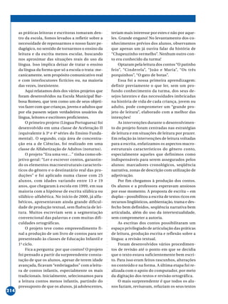 ○○○○○○○○○○○○○○○○○○○○○○○○○○○○○○○○○○○○○○○○○○○○○○○○○○○○○○○○○○○○○○○○○○○○○○○○○○○○○○○○○○○○○
214
as práticas leitoras e escritoras tomaram den-
tro da escola, fomos levados a refletir sobre a
necessidade de repensarmos o nosso fazer pe-
dagógico, no sentido de tornarmos o ensino da
leitura e da escrita menos escolar, buscando
nos aproximar das situações reais do uso da
língua. Isso implica deixar de tratar o ensino
da língua da forma que só a escola o trata: me-
canicamente, sem propósito comunicativo real
e com interlocutores fictícios ou, na maioria
das vezes, inexistente.
Aqui relatamos dois dos vários projetos que
foram desenvolvidos na Escola Municipal Bar-
bosa Romeo, que tem como um de seus objeti-
vos fazer com que crianças, jovens e adultos que
por ela passem sejam verdadeiros usuários da
língua, leitores e escritores proficientes.
O primeiro projeto (Língua Portuguesa) foi
desenvolvido em uma classe de Aceleração II
(equivalente à 3a
e 4a
séries do Ensino Funda-
mental). O segundo, cuja área de concentra-
ção era a de Ciências, foi realizado em uma
classe de Alfabetização de Adultos (noturno).
O projeto “Era uma vez…” tinha como ob-
jetivo geral: “Ler e escrever contos, garantin-
do os elementos macroestruturais caracterís-
ticos do gênero e o destinatário real das pro-
duções” e foi aplicado numa classe com 25
alunos, com idades variando entre 13 e 19
anos, que chegaram à escola em 1999, em sua
maioria com a hipótese de escrita silábica ou
silábico-alfabética. No início de 2000, já alfa-
béticos, apresentavam ainda grande dificul-
dade de produção textual, sem fluência de lei-
tura. Muitos escreviam sem a segmentação
convencional das palavras e com muitas difi-
culdades ortográficas.
O projeto teve como empreendimento fi-
nal a produção de um livro de contos para ser
presenteado às classes de Educação Infantil e
1o
ciclo.
Fica a pergunta: por que contos? O projeto
foi pensado a partir da surpreendente consta-
tação de que os alunos, apesar de terem idade
avançada, ficavam “embriagados” com a leitu-
ra de contos infantis, especialmente os mais
tradicionais. Inicialmente, selecionamos para
a leitura contos menos infantis, partindo do
pressuposto de que os alunos, já adolescentes,
teriam mais interesse por estes e não por aque-
les. Grande engano! No levantamento dos co-
nhecimentos prévios dos alunos, observamos
que apenas um já ouvira falar da história de
“Chapeuzinho vermelho”. Nenhum outro con-
to era conhecido da turma!
Optaram pela leitura dos contos “O patinho
feio”, “Cinderela”, “João e Maria”, “Os três
porquinhos”, “O gato de botas”.
Essa foi a nossa primeira aprendizagem:
definir previamente o que ler, sem um pro-
fundo conhecimento da turma, dos seus de-
sejos latentes e das necessidades imbricadas
na história de vida de cada criança, jovem ou
adulto, pode comprometer um “grande pro-
jeto de leitura”, elaborado com a melhor das
intenções!
As intervenções durante o desenvolvimen-
to do projeto foram centradas nas estratégias
de leitura e em situações de leitura por prazer.
Em relação às intervenções de leitura voltadas
para a escrita, enfatizamos os aspectos macro-
estruturais característicos do gênero conto,
especialmente aqueles que definimos como
indispensáveis para serem assegurados pelos
alunos: marcadores cronológicos, seqüência
narrativa, zonas de descrição com utilização de
adjetivação.
Por fim chegamos à produção dos contos.
Os alunos e a professora esperavam ansiosos
por esse momento. A proposta de escrita – em
duplas – possibilitou a escrita de textos ricos em
recursos lingüísticos, ambientação, trama e des-
fecho bem definidos, seqüência narrativa bem
articulada, além do uso da intertextualidade,
sem comprometer a autoria.
As escritas dos contos possibilitaram um
espaço privilegiado de articulação das práticas
de leitura, produção escrita e reflexão sobre a
língua: a revisão textual.
Foram desenvolvidos vários procedimen-
tos de revisão até o ponto em que se decidia
que o texto estava suficientemente bem escri-
to. Para isso eram feitos rascunhos, alterações
no conteúdo e na forma. A última etapa foi re-
alizada com o apoio do computador, por meio
da digitação dos textos e revisão ortográfica.
O mais surpreendente é que todos os alu-
nos faziam, revisavam, refaziam os seus textos
 