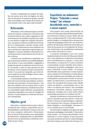 ○○○○○○○○○○○○○○○○○○○○○○○○○○○○○○○○○○○○○○○○○○○○○○○○○○○○○○○○○○○○○○○○○○○○○○○○○○○○○○○○○○○○○
220
A rotina é organizada em tempos de traba-
lho, de recreio ao ar livre, de higiene, de refei-
ção, de descanso, de pequenos grupos, grande
roda, intercalados com o tempo de arrumar, pre-
visto durante todo o dia, após cada atividade.
Referenciais
Utilizamos, como referencial para o atendi-
mento às crianças, as diretrizes curriculares que
tratam do educar e do cuidar engajados no de-
senvolvimento do cidadão em potencial, sujei-
to com direitos e digno de cuidados educacio-
nais. A proposta se baseia nas diferentes formas
de ver e compreender o mundo, unindo cuida-
do, valores e conhecimento num ambiente em
que as formas de expressão ocupem lugar pri-
vilegiado, e crianças, famílias e educadores con-
vivam prazerosa e criativamente da arte de cui-
dar e educar.
A família tem atendimento individual, em
que se procuram entender suas individualidades,
seus anseios e suas necessidades, engajando-a
progressivamente no ambiente interno da esco-
la e tornando-a cada vez mais parceira na arte
de educar, sem se esquecer de que o desenvolvi-
mento é um processo integrado, que reúne di-
versos aspectos da vida: biológico, motor, cultu-
ral, emocional e social.
A comunidade também é envolvida no coti-
diano do Centro de Educação Infantil, sendo in-
formada dos principais acontecimentos e das
dicas de cuidados com as crianças de 0 a 3 anos
em seus boletins bimestrais. Também buscamos
na comunidade ajuda referente à participação
voluntária esporádica, por meio do “Amigos da
Escola”, e à participação na confecção de mate-
rial e brinquedos.
Objetivo geral
Educação e cuidados básicos para o desen-
volvimento das crianças, respeitando suas in-
dividualidades, entendendo a criança como um
ser total, completo, indivisível, e fornecendo-
lhes os meios de desenvolver suas capacidades
fundamentais, ampliando-lhes as possibilida-
des de acesso ao patrimônio cultural da socie-
dade em que vivem.
Experiência em andamento:
Projeto “Colorindo o nosso
tempo” (as crianças
descobrindo cores, materiais e
o nosso espaço)
Esse projeto está sendo desenvolvido no
Centro de Educação Infantil Municipal Profes-
sora Honorina Pacheco Corrêa, Bairro Rio do
Ouro, Caraguatatuba/SP. A Secretaria Munici-
pal de Caraguá e a Fundação Orsa são parceiras
na gestão pedagógica deste CEI, que respeita a
política de Educação Infantil do município por
meio da presença de um programa de forma-
ção continuada e do atendimento à demanda
para a faixa etária de 0 a 3 anos.
A proposta pedagógica que está sendo
implementada no Centro de Educação Infantil
tem, como referência, as diretrizes curriculares
para o atendimento às crianças, e, como eixos
norteadores, a criança de 0 a 3 anos, a família e
a comunidade, escola e a família. Para o desen-
volvimento do projeto pedagógico, que tem o
tema “Colorindo o nosso tempo – as crianças
descobrindo cores, materiais e o nosso espaço”,
toda a equipe do CEI idealizou e realiza planos
de ação compostos por atividades de caráter in-
terdisciplinar, procurando atender às necessi-
dades, às expectativas e aos interesses das cri-
anças. Na concepção da criança como cidadã,
sujeito de direitos, a participação ativa é um
marco na seleção dos temas e das atividades
propostas. Descobrir, explorar, experienciar,
perguntar, interagir com o meio social e fisico
são atitudes presentes no cotidiano do CEI.
Quando acreditamos no potencial das cri-
anças e deixamos que elas optem e criem am-
bientes e formas de aprendizagem, respeitan-
do o momento das crianças e propondo ativi-
dades dirigidas e semidirigidas, deixamos li-
vre o caminho para a criatividade.
Foi assim que se originou esse plano de ação
do projeto pedagógico intitulado “Colorindo o
nosso tempo – as crianças descobrindo cores,
materiais e o nosso espaço”, já que buscamos
nas ações propostas promover a aprendizagem
ativa das crianças, que nada mais é do que o ex-
 