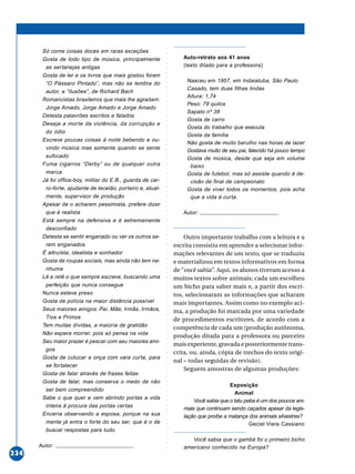 ○○○○○○○○○○○○○○○○○○○○○○○○○○○○○○○○○○○○○○○○○○○○○○○○○○○○○○○○○○○○○○○○○○○○○○○○○○○○○○○○○○○○○
234
Só come coisas doces em raras exceções
Gosta de todo tipo de música, principalmente
as sertanejas antigas
Gosta de ler e os livros que mais gostou foram
“O Pássaro Pintado”, mas não se lembra do
autor, e “Ilusões”, de Richard Bach
Romancistas brasileiros que mais lhe agradam:
Jorge Amado, Jorge Amado e Jorge Amado
Detesta palavrões escritos e falados
Deseja a morte da violência, da corrupção e
do ódio
Escreve poucas coisas à noite bebendo e ou-
vindo música mas somente quando se sente
sufocado
Fuma cigarros “Derby” ou de qualquer outra
marca
Já foi office-boy, militar do E.B., guarda de car-
ro-forte, ajudante de tecelão, porteiro e, atual-
mente, supervisor de produção
Apesar de o acharem pessimista, prefere dizer
que é realista
Está sempre na defensiva e é extremamente
desconfiado
Detesta se sentir enganado ou ver os outros se-
rem enganados
É altruísta, idealista e sonhador
Gosta de roupas sociais, mas ainda não tem ne-
nhuma
Lê e relê o que sempre escreve, buscando uma
perfeição que nunca consegue
Nunca esteve preso
Gosta de polícia na maior distância possível
Seus maiores amigos: Pai, Mãe, Irmãs, Irmãos,
Tios e Primos
Tem muitas dívidas, a maioria de gratidão
Não espera morrer, pois só pensa na vida
Seu maior prazer é pescar com seu maiores ami-
gos
Gosta de cutucar a onça com vara curta, para
se fortalecer
Gosta de falar através de frases feitas
Gosta de falar, mas conserva o medo de não
ser bem compreendido
Sabe o que quer e vem abrindo portas a vida
inteira à procura das portas certas
Encerra observando a esposa, porque na sua
mente já entra o forte do seu ser, que é o de
buscar respostas para tudo.
Autor:
Auto-retrato aos 41 anos
(texto ditado para a professora)
Nasceu em 1957, em Indaiatuba, São Paulo
Casado, tem duas filhas lindas
Altura: 1,74
Peso: 79 quilos
Sapato nº 39
Gosta de carro
Gosta do trabalho que executa
Gosta da família
Não gosta de muito barulho nas horas de lazer
Gostava muito de seu pai, falecido há pouco tempo
Gosta de música, desde que seja em volume
baixo
Gosta de futebol, mas só assiste quando é de-
cisão de final de campeonato
Gosta de viver todos os momentos, pois acha
que a vida é curta.
Autor:
Outro importante trabalho com a leitura e a
escrita consistiu em aprender a selecionar infor-
mações relevantes de um texto, que se traduziu
e materializou em textos informativos em forma
de “você sabia”. Aqui, os alunos tiveram acesso a
muitos textos sobre animais; cada um escolheu
um bicho para saber mais e, a partir dos escri-
tos, selecionaram as informações que acharam
mais importantes. Assim como no exemplo aci-
ma, a produção foi marcada por uma variedade
de procedimentos escritores, de acordo com a
competência de cada um (produção autônoma,
produção ditada para a professora ou parceiro
mais experiente, gravada e posteriormente trans-
crita, ou, ainda, cópia de trechos do texto origi-
nal – todas seguidas de revisão).
Seguem amostras de algumas produções:
Exposição
Animal
Você sabia que o tatu peba é um dos poucos ani-
mais que continuam sendo caçados apesar da legis-
lação que proíbe a matança dos animais silvestres?
Geciel Viera Cassiano
Você sabia que o gambá foi o primeiro bicho
americano conhecido na Europa?
 