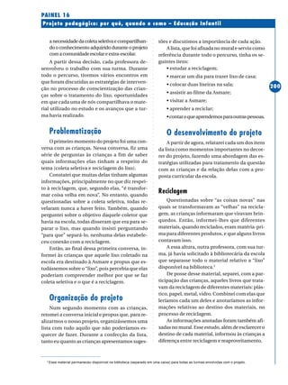 ○○○○○○○○○○○○○○○○○○○○○○○○○○○○○○○○○○○○○○○○○○○○○○○○○○○○○○○○○○○○○○○○○○○○○○○○○○○○○○○○○○○○○
200
Projeto pedagógico: por quê, quando e como – Educação Infantil
PAINEL 16
anecessidadedacoletaseletivaecompartilhan-
do o conhecimento adquirido durante o projeto
comacomunidadeescolareextra-escolar.
A partir dessa decisão, cada professora de-
senvolveu o trabalho com sua turma. Durante
todo o percurso, tivemos vários encontros em
que foram discutidas as estratégias de interven-
ção no processo de conscientização das crian-
ças sobre o tratamento do lixo, oportunidades
em que cada uma de nós compartilhava o mate-
rial utilizado no estudo e os avanços que a tur-
ma havia realizado.
Problematização
O primeiro momento do projeto foi uma con-
versa com as crianças. Nessa conversa, fiz uma
série de perguntas às crianças a fim de saber
quais informações elas tinham a respeito do
tema (coleta seletiva e reciclagem do lixo).
Constatei que muitas delas tinham algumas
informações, principalmente no que diz respei-
to à reciclagem, que, segundo elas, “é transfor-
mar coisa velha em nova”. No entanto, quando
questionadas sobre a coleta seletiva, todas re-
velaram nunca a haver feito. Também, quando
perguntei sobre o objetivo daquele coletor que
havia na escola, todas disseram que era para se-
parar o lixo, mas quando insisti perguntando
“para que” separá-lo, nenhuma delas estabele-
ceu conexão com a reciclagem.
Então, ao final dessa primeira conversa, in-
formei às crianças que aquele lixo coletado na
escola era destinado à Asmare e propus que es-
tudássemos sobre o “lixo”, pois percebia que elas
poderiam compreender melhor por que se faz
coleta seletiva e o que é a reciclagem.
Organização do projeto
Num segundo momento com as crianças,
retomei a conversa inicial e propus que, para re-
alizarmos o nosso projeto, organizássemos uma
lista com tudo aquilo que não poderíamos es-
quecer de fazer. Durante a confecção da lista,
tanto eu quanto as crianças apresentamos suges-
tões e discutimos a importância de cada ação.
A lista, que foi afixada no mural e serviu como
referência durante todo o percurso, tinha os se-
guintes itens:
• estudar a reciclagem;
• marcar um dia para trazer lixo de casa;
• colocar duas lixeiras na sala;
• assistir ao filme da Asmare;
• visitar a Asmare;
• aprender a reciclar;
•contaroqueaprendemosparaoutraspessoas.
O desenvolvimento do projeto
A partir de agora, relatarei cada um dos itens
da lista como momentos importantes no decor-
rer do projeto, fazendo uma abordagem das es-
tratégias utilizadas para tratamento da questão
com as crianças e da relação delas com a pro-
posta curricular da escola.
Reciclagem
Questionadas sobre “as coisas novas” nas
quais se transformavam as “velhas” na recicla-
gem, as crianças informaram que viravam brin-
quedos. Então, informei-lhes que diferentes
materiais, quando reciclados, eram matéria-pri-
ma para diferentes produtos, e que alguns livros
contavam isso.
A essa altura, outra professora, com sua tur-
ma, já havia solicitado à bibliotecária da escola
que separasse todo o material relativo a “lixo”
disponível na biblioteca.2
De posse desse material, separei, com a par-
ticipação das crianças, aqueles livros que trata-
vam da reciclagem de diferentes materiais: plás-
tico, papel, metal, vidro. Combinei com elas que
leríamos cada um deles e anotaríamos as infor-
mações relativas ao destino dos materiais, no
processo de reciclagem.
As informações anotadas foram também afi-
xadas no mural. Esse estudo, além de esclarecer o
destino de cada material, informou às crianças a
diferença entre reciclagem e reaproveitamento.
2
Esse material permaneceu disponível na biblioteca (separado em uma caixa) para todas as turmas envolvidas com o projeto.
 