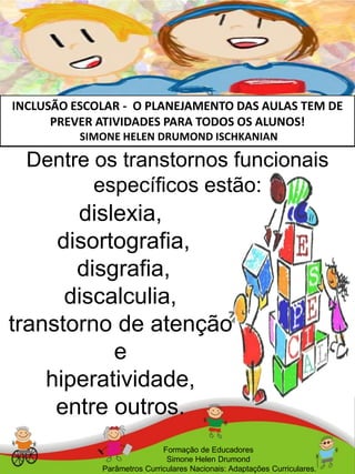 INCLUSÃO ESCOLAR - O PLANEJAMENTO DAS AULAS TEM DE
PREVER ATIVIDADES PARA TODOS OS ALUNOS!
SIMONE HELEN DRUMOND ISCHKANIAN
Formação de Educadores
Simone Helen Drumond
Parâmetros Curriculares Nacionais: Adaptações Curriculares.
dislexia,
disortografia,
disgrafia,
discalculia,
transtorno de atenção
e
hiperatividade,
entre outros.
Dentre os transtornos funcionais
específicos estão:
 
