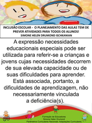 INCLUSÃO ESCOLAR - O PLANEJAMENTO DAS AULAS TEM DE
PREVER ATIVIDADES PARA TODOS OS ALUNOS!
SIMONE HELEN DRUMOND ISCHKANIAN
Formação de Educadores
Simone Helen Drumond
Parâmetros Curriculares Nacionais: Adaptações Curriculares.
A expressão necessidades
educacionais especiais pode ser
utilizada para referir-se a crianças e
jovens cujas necessidades decorrem
de sua elevada capacidade ou de
suas dificuldades para aprender.
Está associada, portanto, a
dificuldades de aprendizagem, não
necessariamente vinculada
a deficiência(s).
 