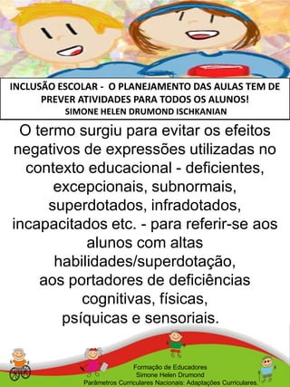 INCLUSÃO ESCOLAR - O PLANEJAMENTO DAS AULAS TEM DE
PREVER ATIVIDADES PARA TODOS OS ALUNOS!
SIMONE HELEN DRUMOND ISCHKANIAN
Formação de Educadores
Simone Helen Drumond
Parâmetros Curriculares Nacionais: Adaptações Curriculares.
O termo surgiu para evitar os efeitos
negativos de expressões utilizadas no
contexto educacional - deficientes,
excepcionais, subnormais,
superdotados, infradotados,
incapacitados etc. - para referir-se aos
alunos com altas
habilidades/superdotação,
aos portadores de deficiências
cognitivas, físicas,
psíquicas e sensoriais.
 