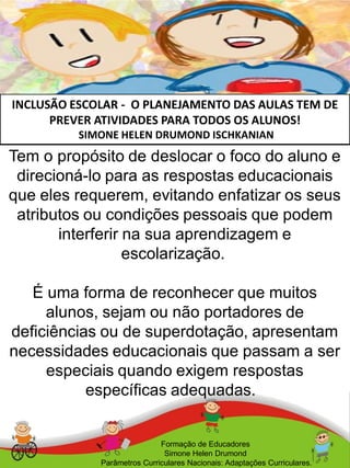 INCLUSÃO ESCOLAR - O PLANEJAMENTO DAS AULAS TEM DE
PREVER ATIVIDADES PARA TODOS OS ALUNOS!
SIMONE HELEN DRUMOND ISCHKANIAN
Formação de Educadores
Simone Helen Drumond
Parâmetros Curriculares Nacionais: Adaptações Curriculares.
Tem o propósito de deslocar o foco do aluno e
direcioná-lo para as respostas educacionais
que eles requerem, evitando enfatizar os seus
atributos ou condições pessoais que podem
interferir na sua aprendizagem e
escolarização.
É uma forma de reconhecer que muitos
alunos, sejam ou não portadores de
deficiências ou de superdotação, apresentam
necessidades educacionais que passam a ser
especiais quando exigem respostas
específicas adequadas.
 