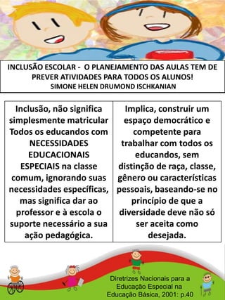 INCLUSÃO ESCOLAR - O PLANEJAMENTO DAS AULAS TEM DE
PREVER ATIVIDADES PARA TODOS OS ALUNOS!
SIMONE HELEN DRUMOND ISCHKANIAN
Diretrizes Nacionais para a
Educação Especial na
Educação Básica, 2001: p.40
Inclusão, não significa
simplesmente matricular
Todos os educandos com
NECESSIDADES
EDUCACIONAIS
ESPECIAIS na classe
comum, ignorando suas
necessidades específicas,
mas significa dar ao
professor e à escola o
suporte necessário a sua
ação pedagógica.
Implica, construir um
espaço democrático e
competente para
trabalhar com todos os
educandos, sem
distinção de raça, classe,
gênero ou características
pessoais, baseando-se no
princípio de que a
diversidade deve não só
ser aceita como
desejada.
 