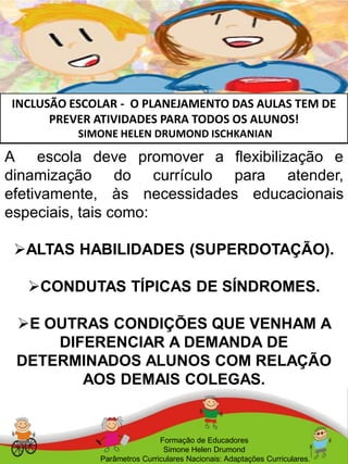 INCLUSÃO ESCOLAR - O PLANEJAMENTO DAS AULAS TEM DE
PREVER ATIVIDADES PARA TODOS OS ALUNOS!
SIMONE HELEN DRUMOND ISCHKANIAN
A escola deve promover a flexibilização e
dinamização do currículo para atender,
efetivamente, às necessidades educacionais
especiais, tais como:
ALTAS HABILIDADES (SUPERDOTAÇÃO).
CONDUTAS TÍPICAS DE SÍNDROMES.
E OUTRAS CONDIÇÕES QUE VENHAM A
DIFERENCIAR A DEMANDA DE
DETERMINADOS ALUNOS COM RELAÇÃO
AOS DEMAIS COLEGAS.
Formação de Educadores
Simone Helen Drumond
Parâmetros Curriculares Nacionais: Adaptações Curriculares.
 