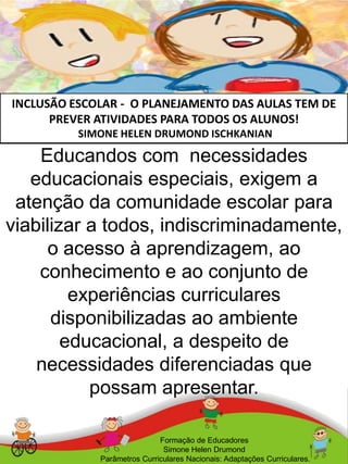 INCLUSÃO ESCOLAR - O PLANEJAMENTO DAS AULAS TEM DE
PREVER ATIVIDADES PARA TODOS OS ALUNOS!
SIMONE HELEN DRUMOND ISCHKANIAN
Educandos com necessidades
educacionais especiais, exigem a
atenção da comunidade escolar para
viabilizar a todos, indiscriminadamente,
o acesso à aprendizagem, ao
conhecimento e ao conjunto de
experiências curriculares
disponibilizadas ao ambiente
educacional, a despeito de
necessidades diferenciadas que
possam apresentar.
Formação de Educadores
Simone Helen Drumond
Parâmetros Curriculares Nacionais: Adaptações Curriculares.
 