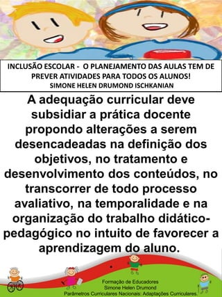 INCLUSÃO ESCOLAR - O PLANEJAMENTO DAS AULAS TEM DE
PREVER ATIVIDADES PARA TODOS OS ALUNOS!
SIMONE HELEN DRUMOND ISCHKANIAN
A adequação curricular deve
subsidiar a prática docente
propondo alterações a serem
desencadeadas na definição dos
objetivos, no tratamento e
desenvolvimento dos conteúdos, no
transcorrer de todo processo
avaliativo, na temporalidade e na
organização do trabalho didático-
pedagógico no intuito de favorecer a
aprendizagem do aluno.
.
Formação de Educadores
Simone Helen Drumond
Parâmetros Curriculares Nacionais: Adaptações Curriculares.
 