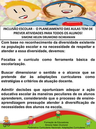 INCLUSÃO ESCOLAR - O PLANEJAMENTO DAS AULAS TEM DE
PREVER ATIVIDADES PARA TODOS OS ALUNOS!
SIMONE HELEN DRUMOND ISCHKANIAN
Formação de Educadores
Simone Helen Drumond
Parâmetros Curriculares Nacionais: Adaptações Curriculares.
Com base no reconhecimento da diversidade existente
na população escolar e na necessidade de respeitar e
atender a essa diversidade, devemos:
Focaliza o currículo como ferramenta básica da
escolarização.
Buscar dimensionar o sentido e o alcance que se
pretende dar às adaptações curriculares como
estratégias e critérios de atuação docente.
Admitir decisões que oportunizam adequar a ação
educativa escolar às maneiras peculiares de os alunos
aprenderem, considerando que o processo de ensino-
aprendizagem pressupõe atender à diversificação de
necessidades dos alunos na escola.
 
