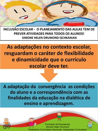 INCLUSÃO ESCOLAR - O PLANEJAMENTO DAS AULAS TEM DE
PREVER ATIVIDADES PARA TODOS OS ALUNOS!
SIMONE HELEN DRUMOND ISCHKANIAN
Formação de Educadores
Simone Helen Drumond
Parâmetros Curriculares Nacionais: Adaptações Curriculares.
A adaptação da convergência as condições
do aluno e a correspondência com as
finalidades da educação na dialética de
ensino e aprendizagem.
As adaptações no contexto escolar,
resguardam o caráter de flexibilidade
e dinamicidade que o currículo
escolar deve ter.
 